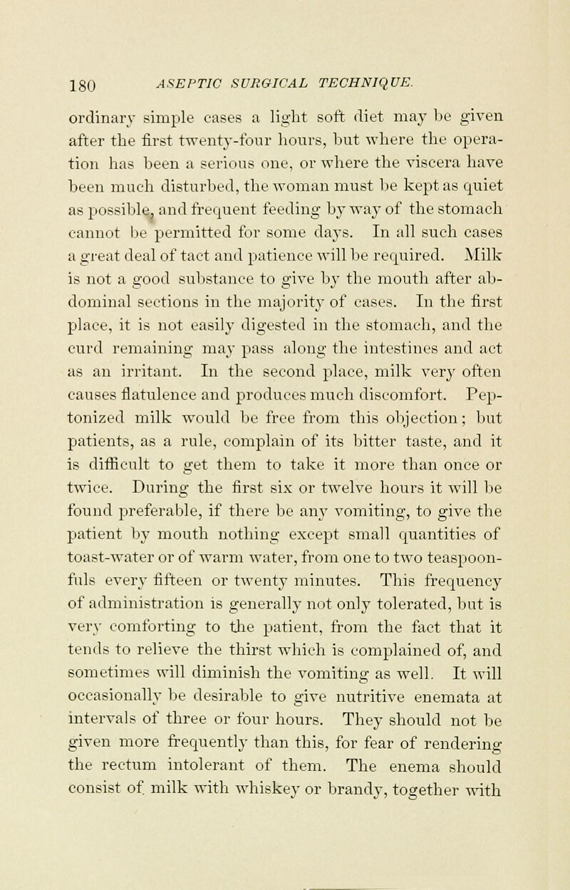 ordinary simple cases a light soft diet may be given after the first twenty-four hours, hut where the opera- tion has been a serious one, or where the viscera have been much disturbed, the woman must be kept as quiet as possible, and frequent feeding by way of the stomach cannot lie permitted for some days. In all such cases a great deal of tact and patience will be required. Milk is not a good substance to give by the mouth after ab- dominal sections in the majority of cases. In the first place, it is not easily digested in the stomach, and the curd remaining may pass along the intestines and act as an irritant. In the second place, milk very often causes flatulence and produces much discomfort, Pep- tonized milk would be free from this objection; but patients, as a rule, complain of its bitter taste, and it is difficult to get them to take it more than once or twice. During the first six or twelve hours it will be found preferable, if there be amr vomiting, to give the patient by mouth nothing except small quantities of toast-water or of warm water, from one to two teaspoon- fuls every fifteen or twenty minutes. This frequency of administration is generally not only tolerated, but is very comforting to the patient, from the fact that it tends to relieve the thirst which is complained of, and sometimes will diminish the vomiting as well. It will occasionally be desirable to give nutritive enemata at intervals of three or four hours. They should not be given more frequently than this, for fear of rendering the rectum intolerant of them. The enema should consist of milk with whiskey or brandy, together with