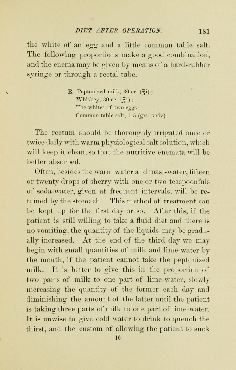 the white of an esro; and a little common table salt. The following proportions make a good combination, and the enema may be given by means of a hard-rubber syringe or through a rectal tube. R Peptonized milk, 30 cc. (^i) ; Whiskey, .30 ee. (gi) ; The whites of two eggs ; Common table salt, 1.5 (grs. xxiv). The rectum should be thoroughly irrigated once or twice daily with warm physiological salt solution, which will keep it clean, so that the nutritive enemata will be better absorbed. Often, besides the warm water and toast-water, fifteen or twenty drops of sherry with one or two teaspoonfuls of soda-water, given at frequent intervals, will be re- tained by the stomach. This method of treatment can be kept up for the first day or so. After this, if the patient is still willing to take a fluid diet and there is no vomiting, the quantity of the licpiids may be gradu- ally increased. At the end of the third day we may begin with small quantities of milk and lime-water by the mouth, if the patient cannot take the peptonized milk. It is better to give this in the proportion of two parts of milk to one part of lime-water, slowly increasing the quantity of the former each day and diminishing the amount of the latter until the patient is taking three parts of milk to one part of lime-water. It is unwise to give cold water to drink to quench the thirst, and the custom of allowing the patient to suck 16