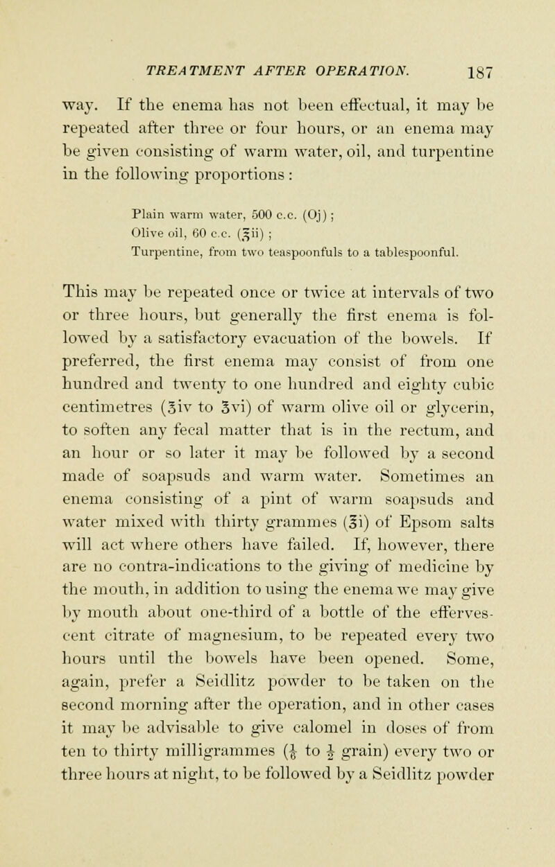 way. If the enema has not been effectual, it may be repeated after three or four hours, or an enema may be given consisting of warm water, oil, and turpentine in the following proportions : Plain warm water, 500 c.c. (Oj) ; Olive oil, 60 c.e. (gii) ; Turpentine, from two teaspoonfuls to a tablespoonful. This may be repeated once or twice at intervals of two or three hours, but generally the first enema is fol- lowed by a satisfactory evacuation of the bowels. If preferred, the first enema may consist of from one hundred and twenty to one hundred and eighty cubic centimetres (3iv to Svi) of warm olive oil or glycerin, to soften any fecal matter that is in the rectum, and an hour or so later it may be followed by a second made of soapsuds and warm water. Sometimes an enema consisting of a pint of warm soapsuds and water mixed with thirty grammes (|i) of Epsom salts will act where others have failed. If, however, there are no contra-indications to the giving of medicine by the mouth, in addition to using the enema we may give by mouth about one-third of a bottle of the efferves- cent citrate of magnesium, to be repeated every two hours until the bowels have been opened. Some, again, prefer a Seidlitz powder to be taken on the second morning after the operation, and in other cases it may be advisable to give calomel in doses of from ten to thirty milligrammes {\ to J grain) every two or three hours at night, to be followed by a Seidlitz powder