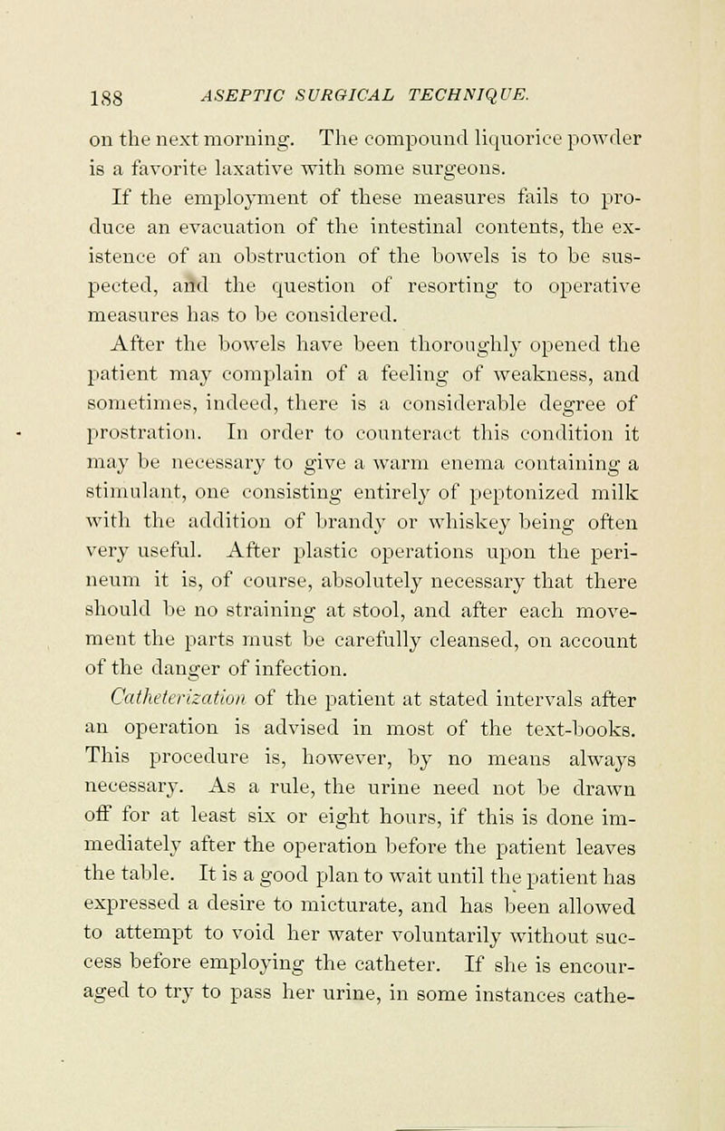 on the next morning. The compound liquorice powder is a favorite laxative with some surgeons. If the employment of these measures fails to pro- duce an evacuation of the intestinal contents, the ex- istence of an obstruction of the bowels is to be sus- pected, and the question of resorting to operative measures has to be considered. After the bowels have been thoroughly opened the patient ma}' complain of a feeling of weakness, and sometimes, indeed, there is a considerable degree of prostration. In order to counteract this condition it may be necessary to give a warm enema containing a stimulant, one consisting entirely of peptonized milk with the addition of brandy or whiskey being often very useful. After plastic operations upon the peri- neum it is, of course, absolutely necessary that there should be no straining at stool, and after each move- ment the parts must be carefully cleansed, on account of the clanger of infection. Catheterization of the patient at stated intervals after an operation is advised in most of the text-books. This procedure is, however, by no means always necessary. As a rule, the urine need not be drawn off for at least six or eight hours, if this is done im- mediately after the operation before the patient leaves the table. It is a good plan to wait until the patient has expressed a desire to micturate, and has been allowed to attempt to void her water voluntarily without suc- cess before employing the catheter. If she is encour- aged to try to pass her urine, in some instances cathe-