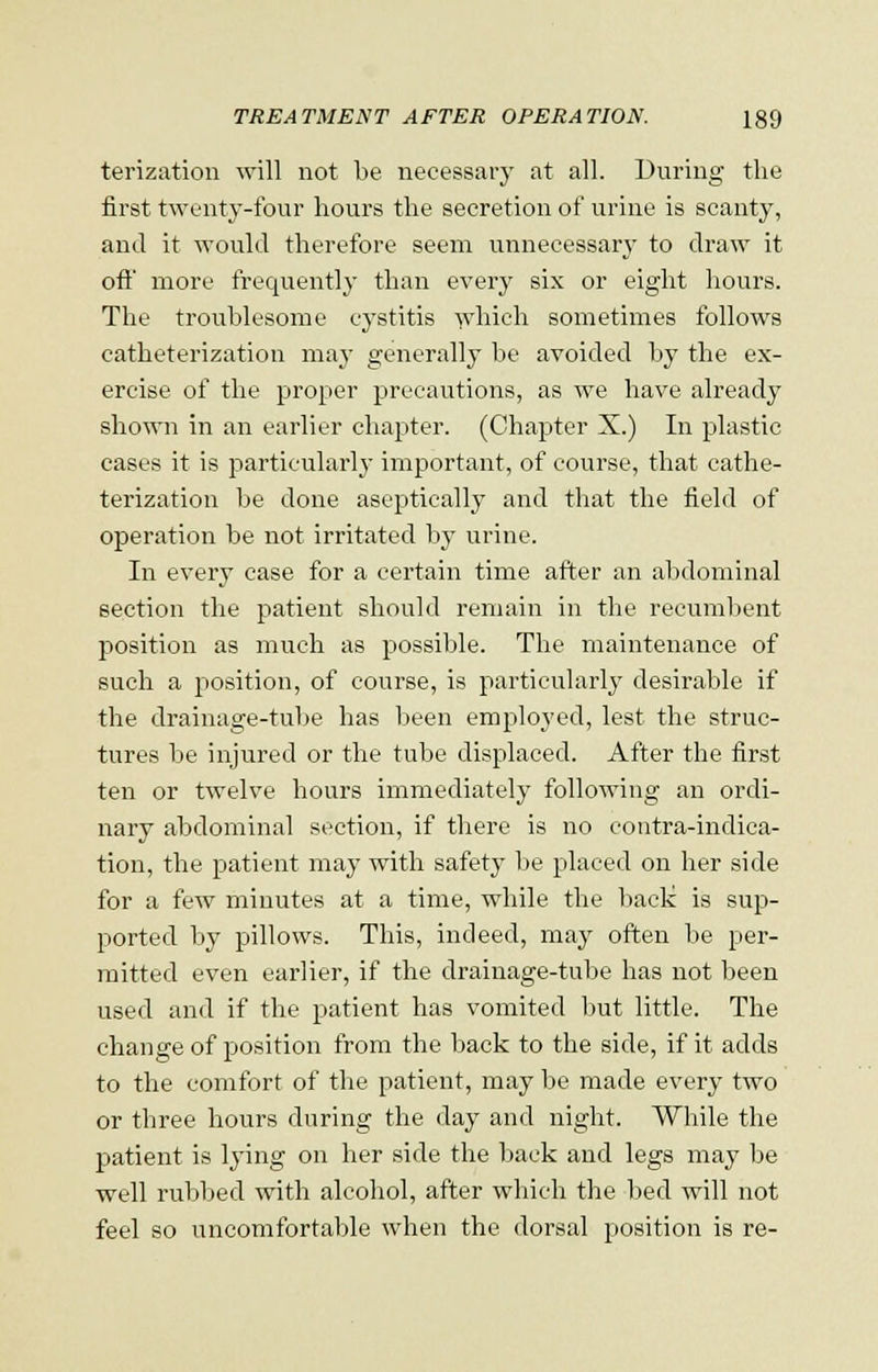 terization will not be necessary at all. During the first twenty-four hours the secretion of urine is scanty, and it would therefore seem unnecessary to draw it off more frequently than every six or eight hours. The troublesome cystitis which sometimes follows catheterization may generally be avoided by the ex- ercise of the proper precautions, as we have already shown in an earlier chapter. (Chapter X.) In plastic cases it is particularly important, of course, that cathe- terization be done aseptically and that the field of operation be not irritated by urine. In every case for a certain time after an abdominal section the patient should remain in the recumbent position as much as possible. The maintenance of such a position, of course, is particularly desirable if the drainage-tube has been employed, lest the struc- tures be injured or the tube displaced. After the first ten or twelve hours immediately following an ordi- nary abdominal section, if there is no contra-indica- tion, the patient may with safety be placed on her side for a few minutes at a time, while the back: is sup- ported by pillows. This, indeed, may often be per- mitted even earlier, if the drainage-tube has not been used and if the patient has vomited but little. The change of position from the back to the side, if it adds to the comfort of the patient, may be made every two or three hours during the day and night. While the patient is lying on her side the back and legs may be well rubbed with alcohol, after which the bed will not feel so uncomfortable when the dorsal position is re-