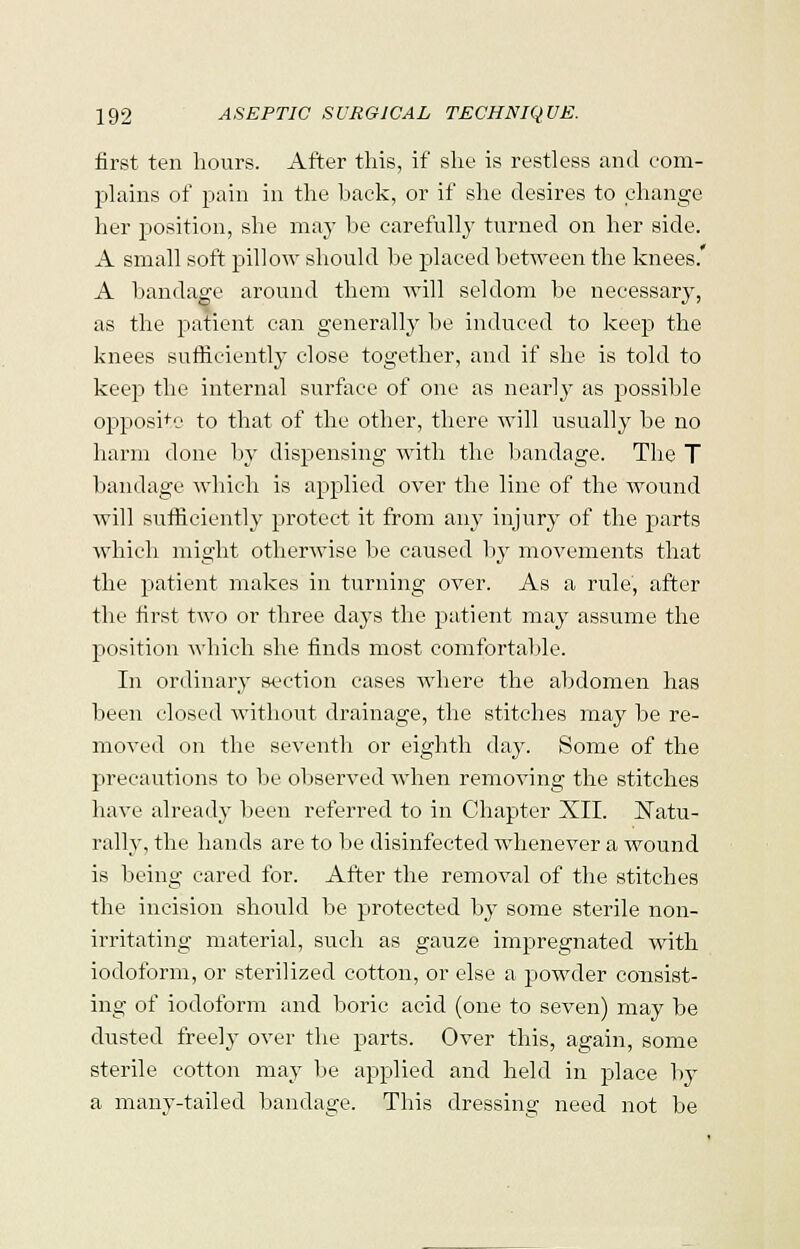 first ten hours. After this, if she is restless and com- plains of pain in the back, or if she desires to change her position, she may be carefully turned on her side. A small soft pillow should be placed between the knees. A bandage around them will seldom be necessary, as the patient can generally be induced to keep the knees sufficiently close together, and if she is told to keep the internal surface of one as nearly as possible opposite to that of the other, there will usually be no harm done by dispensing with the bandage. The T bandage which is applied over the line of the wound will sufficiently protect it from any injury of the parts which might otherwise be caused by movements that the patient makes in turning over. As a rule, after the first two or three days the patient may assume the position which she finds most comfortable. In ordinary section cases where the abdomen has been closed without drainage, the stitches may be re- moved on the seventh or eighth day. Some of the precautions to be observed when removing the stitches have already been referred to in Chapter XII. Natu- rally, the hands are to be disinfected wdienever a wound is being cared for. After the removal of the stitches the incision should be protected by some sterile non- irritating material, such as gauze impregnated with iodoform, or sterilized cotton, or else a powder consist- ing of iodoform and boric acid (one to seven) may be dusted freely over the parts. Over this, again, some sterile cotton may be applied and held in place by a many-tailed bandage. This dressing need not be