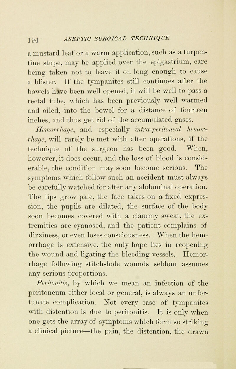 a mustard leaf or a warm application, such as a turpen- tine stupe, may be applied over the epigastrium, care being taken not to leave it on long enough to cause a blister. If the tympanites still continues after the bowels have been well opened, it will be well to pass a rectal tube, which has been previously well warmed and oiled, into the bowel for a distance of fourteen inches, and thus get rid of the accumulated gases. Hemorrhage, and especially intraperitoneal hemor- rhage, will rarely be met with after operations, if the technique of the surgeon has been good. When, however, it does occur, and the loss of blood is consid- erable, the condition may soon become serious. The s}Tmptoms which follow such an accident must always be carefully watched for after any abdominal operation. The lips grow pale, the face takes on a fixed expres- sion, the pupils are dilated, the surface of the body soon becomes covered with a clammy sweat, the ex- tremities are cyanosed, and the patient complains of dizziness, or even loses consciousness. When the hem- orrhage is extensive, the only hope lies in reopening the wound and ligating the bleeding vessels. Hemor- rhage following stitch-hole wounds seldom assumes any serious proportions. Peritonitis, by which we mean an infection of the peritoneum either local or general, is always an unfor- tunate complication. ISTot every case of tympanites with distention is due to peritonitis. It is only when one gets the array of symptoms which form so striking a clinical picture—the pain, the distention, the drawn