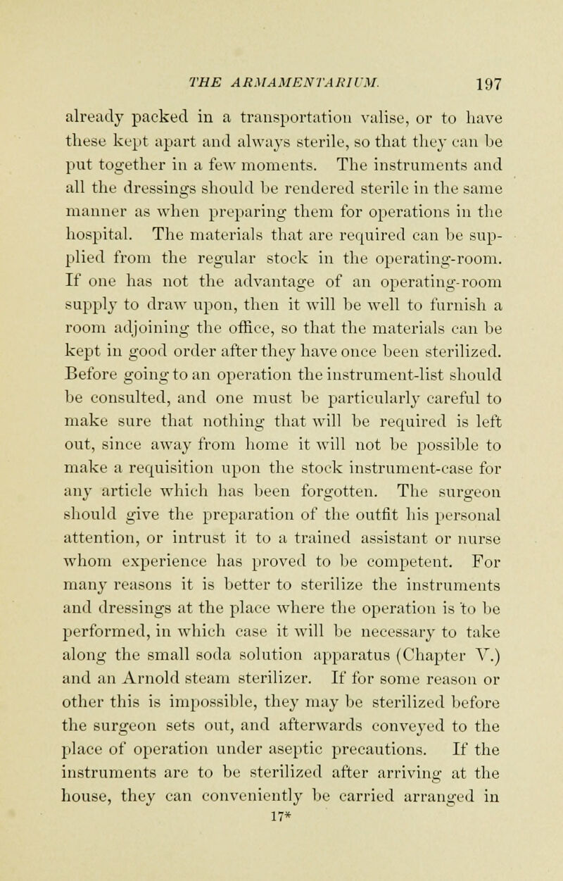already packed in a transportation valise, or to have these kept apart and always sterile, so that they can be put together in a few moments. The instruments and all the dressings should be rendered sterile in the same manner as when preparing them for operations in the hospital. The materials that are required can be sup- plied from the regular stock in the operating-room. If one has not the advantage of an operating-room supply to draw upon, then it will be well to furnish a room adjoining the office, so that the materials can be kept in good order after they have once been sterilized. Before going to an operation the instrument-list should be consulted, and one must be particularly careful to make sure that nothing that will be recpiired is left out, since away from home it will not be possible to make a requisition upon the stock instrument-case for any article which has been forgotten. The surgeon should give the preparation of the outfit his personal attention, or intrust it to a trained assistant or nurse whom experience has proved to be competent. For many reasons it is better to sterilize the instruments and dressings at the place where the operation is to be performed, in which case it will be necessary to take along the small soda solution apparatus (Chapter V.) and an Arnold steam sterilizer. If for some reason or other this is impossible, they may be sterilized before the surgeon sets out, and afterwards conveyed to the place of operation under aseptic precautions. If the instruments are to be sterilized after arriving at the house, they can conveniently be carried arranged in 17*