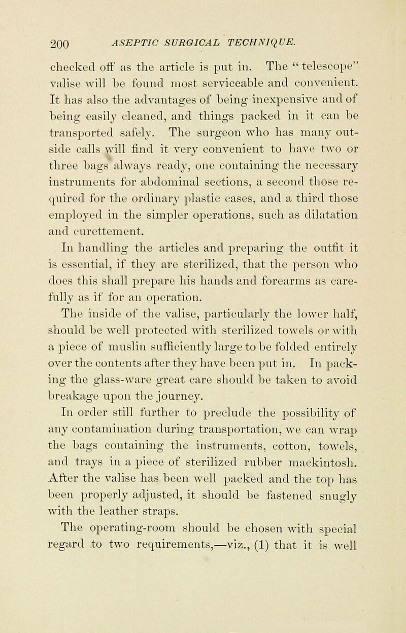 checked oft' as the article is put in. The  telescope valise will be found most serviceable and convenient. It has also the advantages of being inexpensive and of being easily cleaned, and things packed in it can be transported safely. The surgeon who has many out- side calls will find it very convenient to have two or three bags always ready, one containing the necessary instruments for abdominal sections, a second those re- quired for the ordinary plastic cases, and a third those employed in the simpler operations, such as dilatation and curettement. In handling the articles and preparing the outfit it is essential, if they are sterilized, that the person who does this shall prepare his hands and forearms as care- fully as if for an operation. The inside of the valise, particularly the lower half, should he well protected with sterilized towels or with a piece of muslin sufficiently large to be folded entirely over the contents after they have been put in. In pack- ing the glass-ware great care should be taken to avoid breakage upon the journey. In order still further to preclude the possibility of any contamination during transportation, we can wrap the bags containing the instruments, cotton, towels, and trays in a piece of sterilized rubber mackintosh. After the valise has been well packed and the top has been properly adjusted, it should be fastened snugly with the leather straps. The operating-room should be chosen with special regard to two requirements,—viz., (1) that it is well