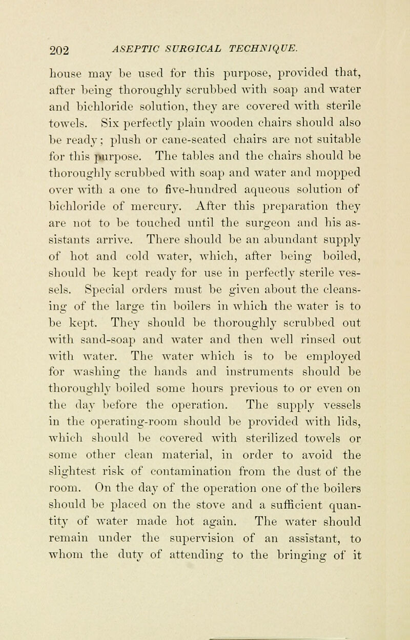 house may be used for this purpose, provided that, after being thoroughly scrubbed with soap and water and bichloride solution, they are covered with sterile towels. Six perfectly plain wooden chairs should also be ready; plush or cane-seated chairs are not suitable for this purpose. The tables and the chairs should be thoroughly scrubbed with soap and water and mopped over with a one to five-hundred aqueous solution of bichloride of mercury. After this preparation they are not to lie touched until the surgeon and his as- sistants arrive. There should be an abundant supply of hot and cold water, which, after being boiled, should be kept ready for use in perfectly sterile ves- sels. Special orders must be given about the cleans- ing of the large tin boilers in which the water is to be kept. They should be thoroughly scrubbed out with sand-soap and water and then well rinsed out with water. The water which is to be employed for washing the hands and instruments should be thoroughly boiled some hours previous to or even on the day before the operation. The supply vessels in the operating-room should be provided with lids, which should lie covered with sterilized towels or some other clean material, in order to avoid the slightest risk of contamination from the dust of the room. On the day of the operation one of the boilers should be placed on the stove and a sufficient quan- tity of water made hot again. The water should remain under the supervision of an assistant, to whom the duty of attending to the bringing of it