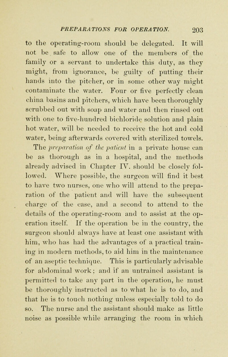 to the operating-room should he delegated. It will not be safe to allow one of the members of the family or a servant to undertake this duty, as they might, from ignorance, be guilty of putting their hands into the pitcher, or in some other way might contaminate the water. Four or five perfectly clean china basins and pitchers, which have been thoroughly scrubbed out with soap and water and then rinsed out with one to five-hundred bichloride solution and plain hot water, will be needed to receive the hot and cold water, being afterwards covered with sterilized towels. The preparation of the patient in a private house can be as thorough as in a hospital, and the methods already advised in Chapter IV. should be closely fol- lowed. Where possible, the surgeon will find it best to have two nurses, one who will attend to the prepa- ration of the patient and will have the subsequent charge of the case, and a second to attend to the details of the operating-room and to assist at the op- eration itself. If the operation be in the country, the surgeon should always have at least one assistant with him, who has had the advantages of a practical train- ing in modern methods, to aid him in the maintenance of an aseptic technique. This is particularly advisable for abdominal work; and if an untrained assistant is permitted to take any part in the operation, he must be thoroughly instructed as to what he is to do, and that he is to touch nothing unless especially told to do so. The nurse and the assistant should make as little noise as possible while arranging the room in which