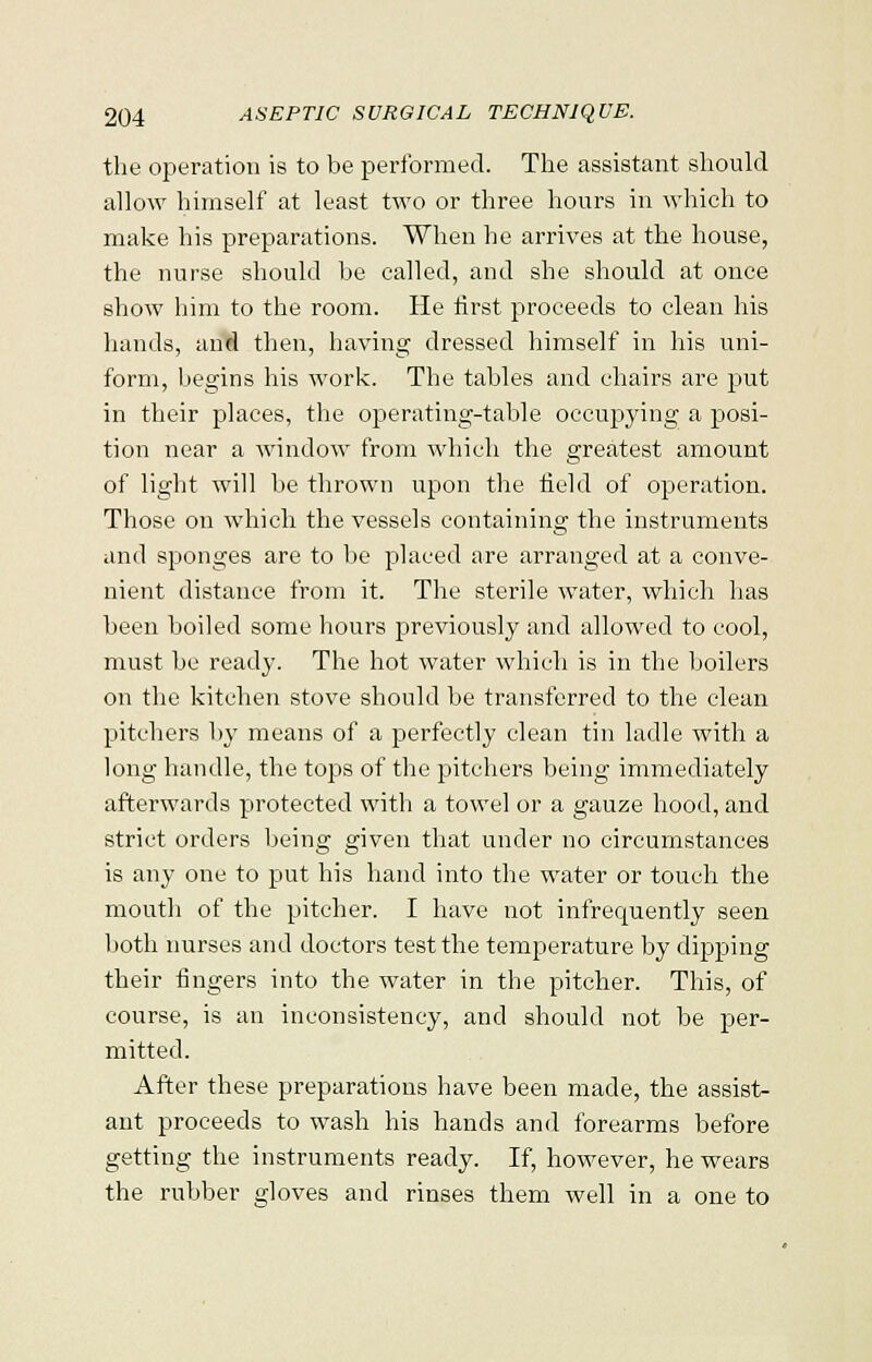 the operation is to be performed. The assistant should allow himself at least two or three hours in which to make his preparations. When he arrives at the house, the nurse should be called, and she should at once show him to the room. He first proceeds to clean his hands, and then, having dressed himself in his uni- form, begins his work. The tables and chairs are put in their places, the operating-table occupying a posi- tion near a window from which the greatest amount of light will be thrown upon the field of operation. Those on which the vessels containing the instruments and sponges are to be placed are arranged at a conve- nient distance from it. The sterile water, which has been boiled some hours previously and allowed to cool, must be ready. The hot water which is in the boilers on the kitchen stove should be transferred to the clean pitchers by means of a perfectly clean tin ladle with a long handle, the tops of the pitchers being immediately afterwards protected with a towel or a gauze hood, and strict orders being given that under no circumstances is any one to put his hand into the water or touch the mouth of the pitcher. I have not infrequently seen both nurses and doctors test the temperature by dipping their fingers into the water in the pitcher. This, of course, is an inconsistency, and should not be per- mitted. After these preparations have been made, the assist- ant proceeds to wash his hands and forearms before getting the instruments ready. If, however, he wears the rubber gloves and rinses them well in a one to