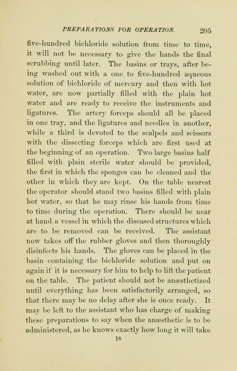 five-hundred bichloride solution from time to time, it will not be necessary to give the hands the final scrubbing until later. The basins or trays, after be- ing washed out with a one to five-hundred aqueous solution of bichloride of mercury and then with hot water, are now partially filled with the plain hot water and are ready to receive the instruments and ligatures. The artery forceps should all be placed in one tray, and the ligatures and needles in another, while a third is devoted to the scalpels and scissors with the dissecting forceps which are first used at the beginning of an operation. Two large basins half filled with plain sterile water should be provided, the first in which the sponges can be cleaned and the other in which they are kept. On the table nearest the operator should stand two basins filled with plain hot water, so that he may rinse his hands from time to time during the operation. There should be near at hand a vessel in which the diseased structures which are to be removed can be received. The assistant now takes off the rubber gloves and then thoroughly disinfects his hands. The gloves can be placed in the basin containing the bichloride solution and put on again if it is necessary for him to help to lift the patient on the table. The patient should not be anaesthetized until everything has been satisfactorily arranged, so that there may be no delay after she is once ready. It may be left to the assistant who has charge of making these preparations to say when the anaesthetic is to be administered, as he knows exactly how long it will take 18