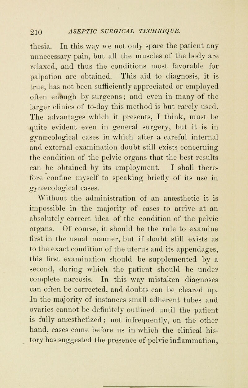 thesia. In this way we not only spare the patient any unnecessary pain, but all the muscles of the body are relaxed, and thus the conditions most favorable for palpation are obtained. This aid to diagnosis, it is true, has not been sufficiently appreciated or employed often enough by surgeons; and even in many of the larger clinics of to-day this method is but rarely used. The advantages which it presents, I think, must be quite evident even in general surgery, but it is in gynaecological cases in which after a careful internal and external examination doubt still exists concerning the condition of the pelvic organs that the best results can be obtained by its employment. I shall there- fore confine myself to speaking briefly of its use in gynaecological cases. Without the administration of an anaesthetic it is impossible in the majority of cases to arrive at an absolutely correct idea of the condition of the pelvic organs. Of course, it should be the rule to examine flrst in the usual manner, but if doubt still exists as to the exact condition of the uterus and its appendages, this first examination should be supplemented by a second, during which the patient should be under complete narcosis. In this way mistaken diagnoses can often be corrected, and doubts can be cleared up. In the majority of instances small adherent tubes and ovaries cannot be definitely outlined until the patient is fully anaesthetized; not infrequently, on the other hand, cases come before us in which the clinical his- tory has suggested the presence of pelvic inflammation,