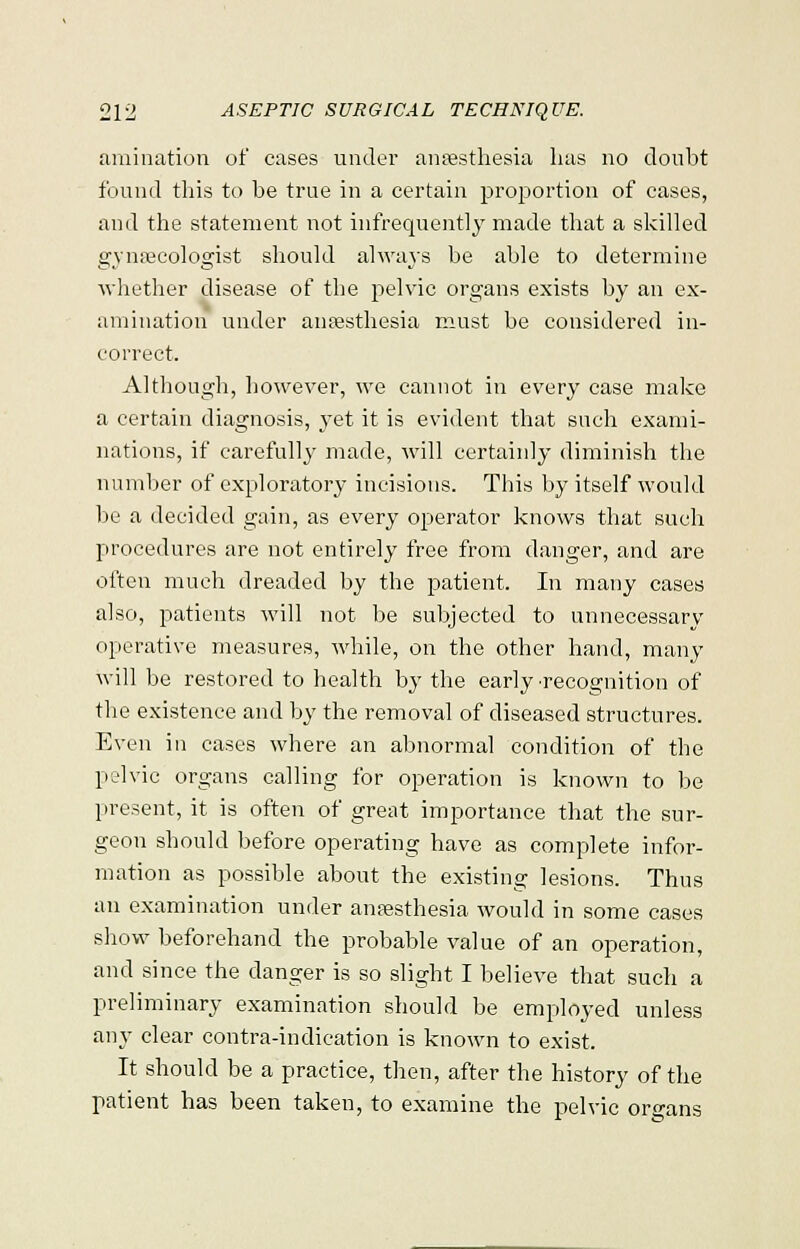 animation of eases under anaesthesia has no doubt found this to be true in a certain proportion of cases, and the statement not infrequently made that a skilled in'narcologist should always be able to determine whether disease of the pelvic organs exists by an ex- amination under anaesthesia must be considered in- correct. Although, however, we cannot in every case make a certain diagnosis, yet it is evident that such exami- nations, if carefully made, will certainly diminish the number of exploratory incisions. This by itself would be a decided gain, as every operator knows that such procedures are not entirely free from danger, and are often much dreaded by the patient. In many cases also, patients will not be subjected to unnecessary operative measures, while, on the other hand, many will be restored to health by the early ■recognition of the existence and by the removal of diseased structures. Even in cases where an abnormal condition of the pelvic organs calling for operation is known to be present, it is often of great importance that the sur- geon should before operating have as complete infor- mation as possible about the existing lesions. Thus an examination under anaesthesia would in some cases show beforehand the probable value of an operation, and since the danger is so slight I believe that such a preliminary examination should be employed unless any clear contra-indication is known to exist. It should be a practice, then, after the history of the patient has been taken, to examine the pelvic organs