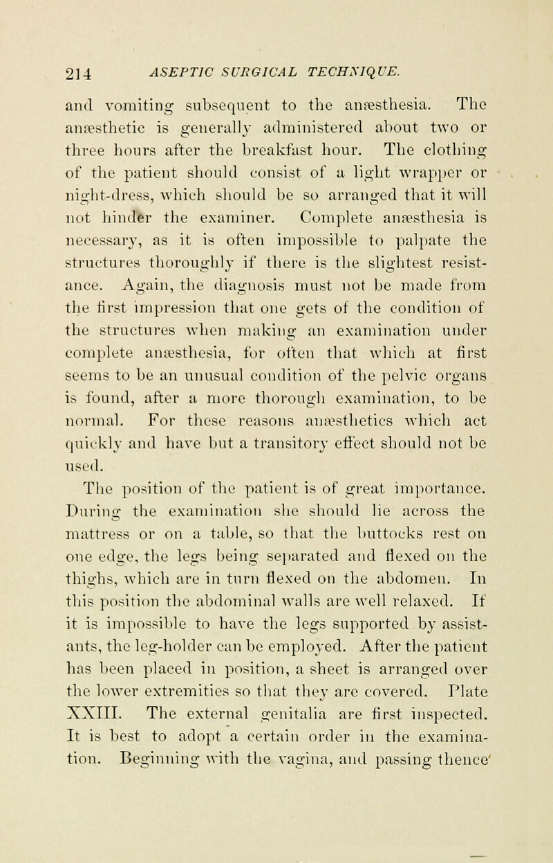 and vomiting subsequent to the anaesthesia. The anaesthetic is generally administered about two or three hours after the breakfast hour. The clothing of the patient should consist of a light wrapper or night-dress, which should be so arranged that it will not hinder the examiner. Complete anaesthesia is necessary, as it is often impossible to palpate the structures thoroughly if there is the slightest resist- ance. Again, the diagnosis must not be made from the first impression that one gets of the condition of the structures when making an examination under complete anaesthesia, for often that which at first seems to be an unusual condition of the pelvic organs is found, after a more thorough examination, to be normal. For these reasons anaesthetics which act quickly and have but a transitory effect should not be used. The position of the patient is of great importance. During the examination she should lie across the mattress or on a table, so that the buttocks rest on one edge, the legs being separated and flexed on the thighs, which are in turn flexed on the abdomen. In this position the abdominal walls are well relaxed. If it is impossible to have the legs supported by assist- ants, the leg-holder can be employed. After the patient has been placed in position, a sheet is arranged over the lower extremities so that they are covered. Plate XXIII. The external genitalia are first inspected. It is best to adopt a certain order in the examina- tion. Beginning with the vagina, and passing thence'