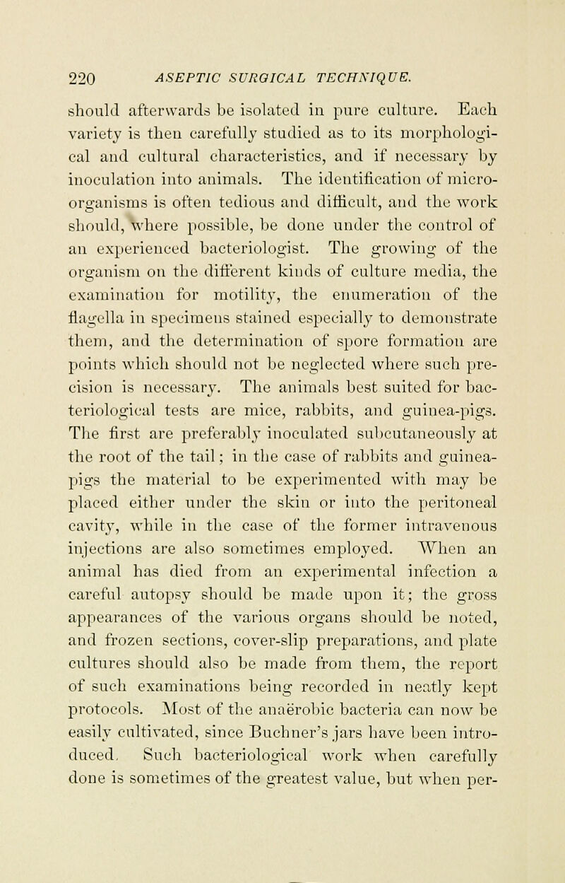 should afterwards be isolated in pure culture. Each variety is then carefully studied as to its morphologi- cal and cultural characteristics, and if necessary by inoculation into animals. The identification of micro- organisms is often tedious and difficult, and the work should, where possible, he done under the control of an experienced bacteriologist. The growing of the organism on the different kinds of culture media, the examination for motility, the enumeration of the flagella in specimens stained especially to demonstrate them, and the determination of spore formation are points which should not be neglected where such pre- cision is necessary. The animals best suited for bac- teriological tests are mice, rabbits, and guinea-pigs. The first are preferably inoculated subcutaneously at the root of the tail; in the case of rabbits and guinea- pigs the material to be experimented with may be placed either under the skin or into the peritoneal cavity, while in the case of the former intravenous injections are also sometimes employed. When an animal has died from an experimental infection a careful autopsy should be made upon it; the gross appearances of the various organs should be noted, and frozen sections, cover-slip preparations, and plate cultures should also be made from them, the report of such examinations being recorded in neatly kept protocols. Most of the anaerobic bacteria can now be easily cultivated, since Bucbner's jars have been intro- duced. Such bacteriological work when carefully done is sometimes of the greatest value, but when per-