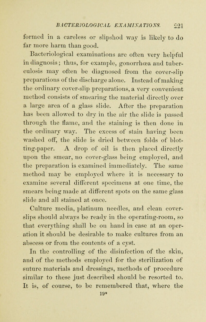 formed in a careless or slipshod way is likely to do far more harm than good. Bacteriological examinations are often very helpful in diagnosis; thus, for example, gonorrhoea and tuber- culosis may often be diagnosed from the cover-slip preparations of the discharge alone. Instead of making the ordinary cover-slip preparations, a very convenient method consists of smearing the material directly over a large area of a glass slide. After the preparation has been allowed to dry in the air the slide is passed through the flame, and the staining is then done in the ordinary way. The excess of stain having been washed off, the slide is dried between folds of blot- ting-paper. A drop of oil is then placed directly upon the smear, no cover-glass being employed, and the preparation is examined immediately. The same method may be employed where it is necessary to examine several different specimens at one time, the smears being made at different spots on the same glass slide and all stained at once. Culture media, platinum needles, and clean cover- slips should always be ready in the operating-room, so that everything shall be on hand in case at an oper- ation it should be desirable to make cultures from an abscess or from the contents of a cyst. In the controlling of the disinfection of the skin, and of the methods employed for the sterilization of suture materials and dressings, methods of procedure similar to these just described should be resorted to. It is, of course, to be remembered that, where the 19*