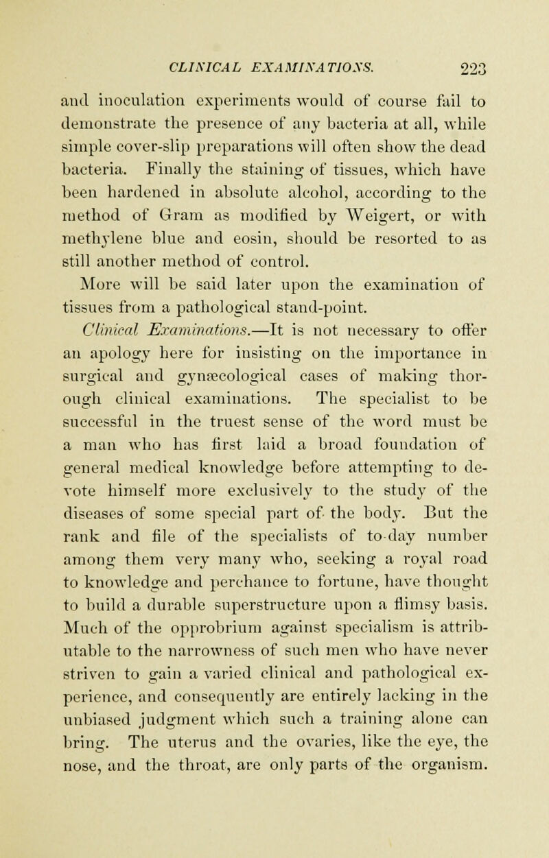 and inoculation experiments would of course fail to demonstrate the presence of any bacteria at all, while simple cover-slip preparations will often show the dead bacteria. Finally the staining of tissues, which have been hardened in absolute alcohol, according to the method of Gram as modified by Weigert, or with methylene blue and eosin, should be resorted to as still another method of control. More will be said later upon the examination of tissues from a pathological stand-point. Clinical Examinations.—It is not necessary to offer an apology here for insisting on the importance in surgical and gynaecological cases of making thor- ough clinical examinations. The specialist to be successful in the truest sense of the word must be a man who has first laid a broad foundation of general medical knowledge before attempting to de- vote himself more exclusively to the study of the diseases of some special part of the body. But the rank and file of the specialists of to day number among them very many who, seeking a royal road to knowledge and perchance to fortune, have thought to build a durable superstructure upon a flimsy basis. Much of the opprobrium against specialism is attrib- utable to the narrowness of such men who have never striven to gain a varied clinical and pathological ex- perience, and consequently are entirely lacking in the unbiased judgment which such a training alone can bring. The uterus and the ovaries, like the eye, the nose, and the throat, are only parts of the organism.