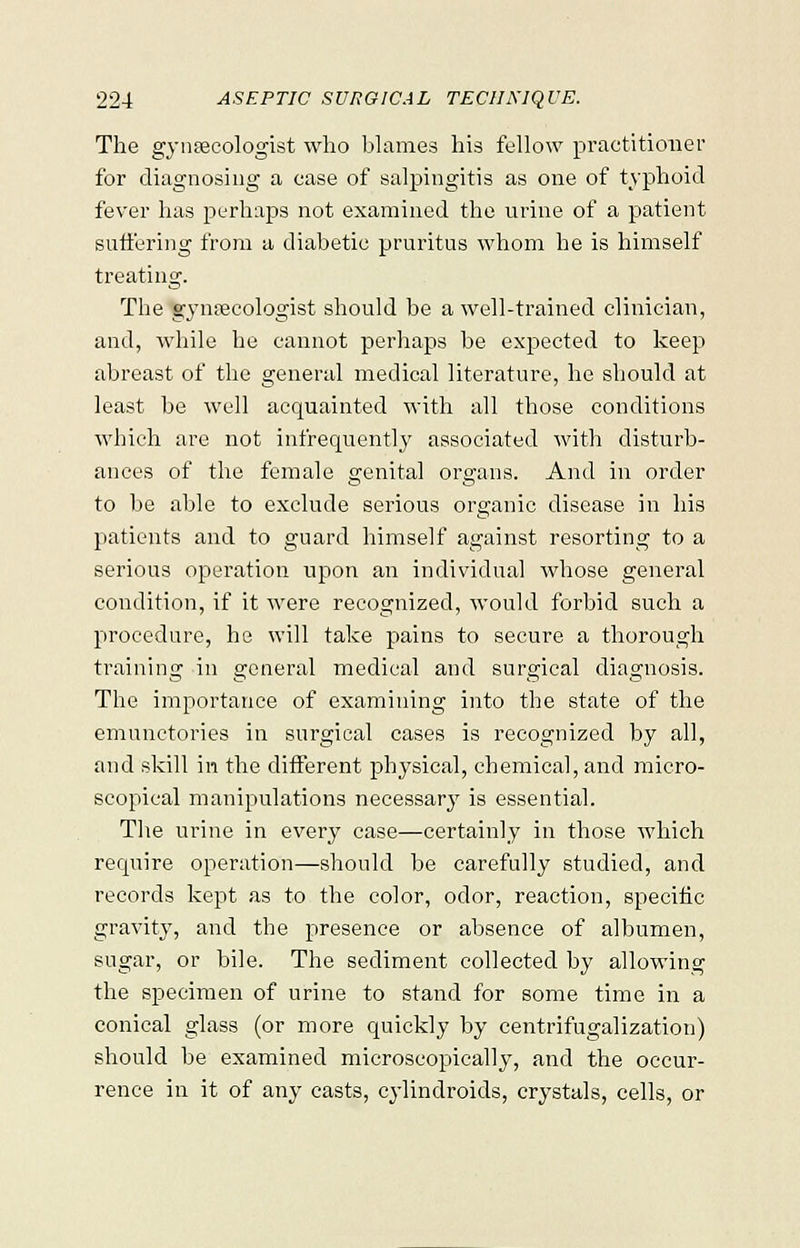 The gynaecologist who blames his fellow practitioner for diagnosing a case of salpingitis as one of typhoid fever has perhaps not examined the urine of a patient suffering from a diabetic pruritus whom he is himself treating. The gynaecologist should be a well-trained clinician, and, while he cannot perhaps be expected to keep abreast of the general medical literature, he should at least be well acquainted with all those conditions which are not infrequently associated with disturb- ances of the female genital organs. And in order to be able to exclude serious organic disease in his patients and to guard himself against resorting to a serious operation upon an individual whose general condition, if it were recognized, would forbid such a procedure, he will take pains to secure a thorough training in general medical and surgical diagnosis. The importance of examining into the state of the emunctories in surgical cases is recognized by all, and skill in the different physical, chemical, and micro- scopical manipulations necessary is essential. The urine in every case—certainly in those which require operation—should be carefully studied, and records kept as to the color, odor, reaction, specific gravity, and the presence or absence of albumen, sugar, or bile. The sediment collected by allowing the specimen of urine to stand for some time in a conical glass (or more quickly by centrifugalization) should be examined microscopically, and the occur- rence in it of any casts, cylindroids, crystals, cells, or