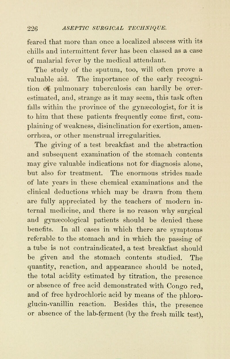 feared that more than once a localized abscess with its chills and intermittent fever has been classed as a case of malarial fever by the medical attendant, The study of the sputum, too, will often prove a valuable aid. The importance of the early recogni- tion of pulmonary tuberculosis can hardly be over- estimated, and, strange as it may seem, this task often falls within the province of the gyntecologist, for it is to him that these patients frequently come first, com- plaining of weakness, disinclination for exertion, amen- orrhoea, or other menstrual irregularities. The giving of a test breakfast and the abstraction and subsequent examination of the stomach contents may give valuable indications not for diagnosis alone, but also for treatment. The enormous strides made of late years in these chemical examinations and the clinical deductions which may be drawn from them are fully appreciated by the teachers of modern in- ternal medicine, and there is no reason why surgical and gynaecological patients should be denied these benefits. In all cases in which there are symptoms referable to the stomach and in which the passing of a tube is not contraindicated, a test breakfast should be given and the stomach contents studied. The quantity, reaction, and appearance should be noted, the total acidity estimated by titration, the presence or absence of free acid demonstrated with Congo red, and of free hydrochloric acid by means of the phloro- glucin-vanillin reaction. Besides this, the presence or absence of the lab-ferment (by the fresh milk test),