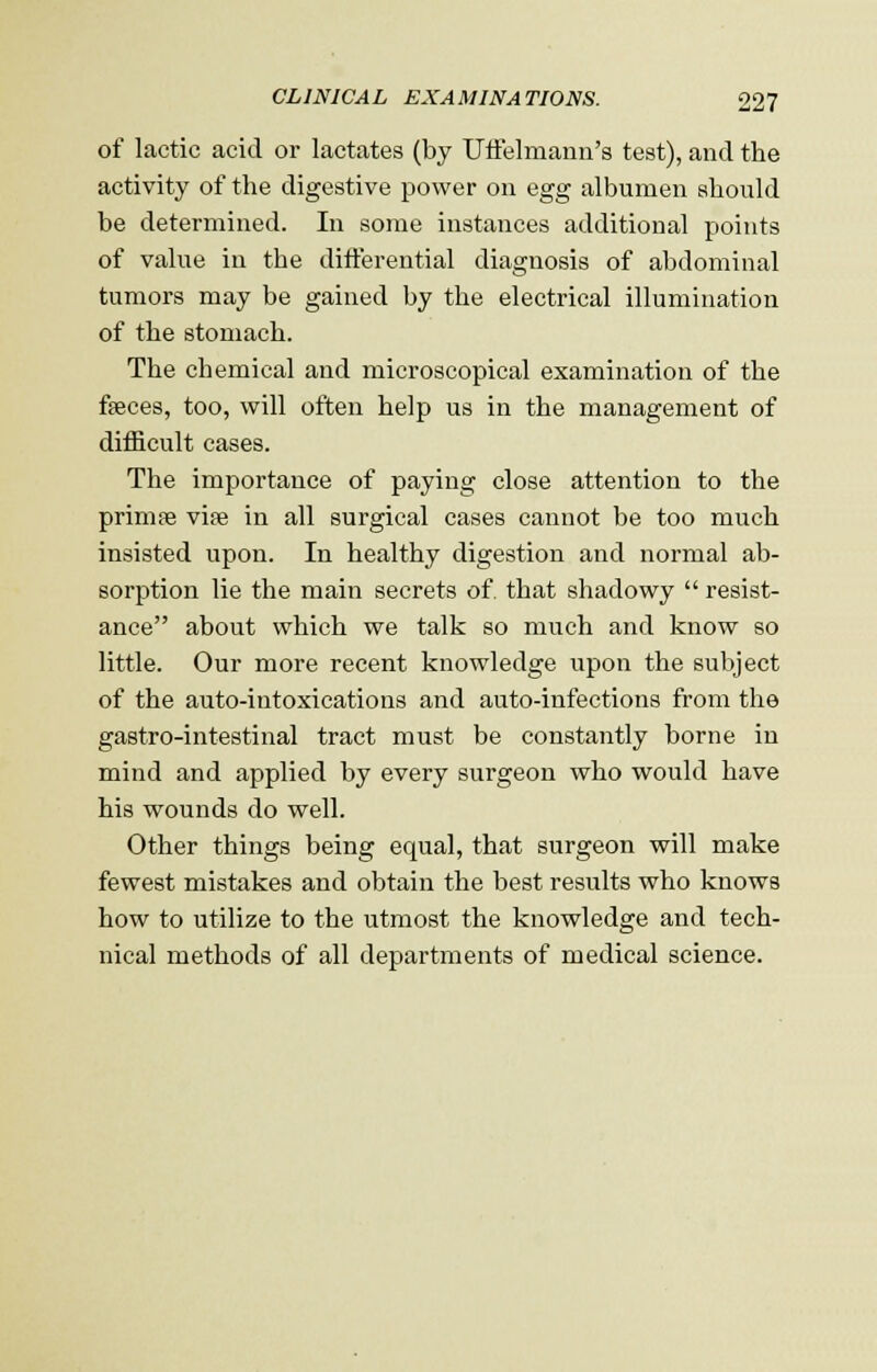 of lactic acid or lactates (by Uffelmann's test), and the activity of the digestive power on egg albumen should be determined. In some instances additional points of value in the differential diagnosis of abdominal tumors may be gained by the electrical illumination of the stomach. The chemical and microscopical examination of the fseces, too, will often help us in the management of difficult cases. The importance of paying close attention to the primee vi?e in all surgical cases cannot be too much insisted upon. In healthy digestion and normal ab- sorption lie the main secrets of. that shadowy  resist- ance about which we talk so much and know so little. Our more recent knowledge upon the subject of the auto-intoxications and auto-infections from the gastro-intestinal tract must be constantly borne in mind and applied by every surgeon who would have his wounds do well. Other things being equal, that surgeon will make fewest mistakes and obtain the best results who knows how to utilize to the utmost the knowledge and tech- nical methods of all departments of medical science.