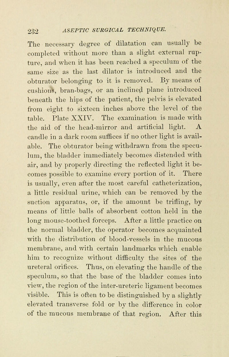 The necessary degree of dilatation can usually be completed without more than a slight external rup- ture, and when it has been reached a speculum of the same size as the last dilator is introduced and the obturator belonging to it is removed. By means of cushions, bran-bags, or an inclined plane introduced beneath the hips of the patient, the pelvis is elevated from eight to sixteen inches above the level of the table. Plate XXIV. The examination is made with the aid of the head-mirror and artificial light. A candle in a dark room suffices if no other light is avail- able. The obturator being withdrawn from the specu- lum, the bladder immediately becomes distended with air, and by properly directing the reflected light it be- comes possible to examine every portion of it. There is usually, even after the most careful catheterization, a little residual urine, which can be removed by the suction apparatus, or, if the amount be trifling, by means of little balls of absorbent cotton held in the long mouse-toothed forceps. After a little practice on the normal bladder, the operator becomes acquainted with the distribution of blood-vessels in the mucous membrane, and with certain landmarks which enable him to recognize without difficulty the sites of the ureteral orifices. Thus, on elevating the handle of the speculum, so that the base of the bladder comes into view, the region of the inter-ureteric ligament becomes visible. This is often to be distinguished by a slightly elevated transverse fold or by the difference in color of the mucous membrane of that region. After this