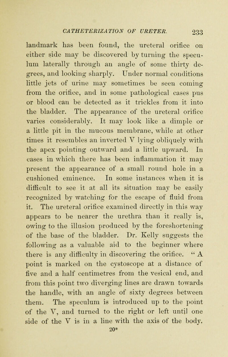 landmark has been found, the ureteral orifice on either side may be discovered by turning the specu- lum laterally through an angle of some thirty de- grees, and looking sharply. Under normal conditions little jets of urine may sometimes be seen coming from the orifice, and in some pathological cases pus or blood can be detected as it trickles from it into the bladder. The appearance of the ureteral orifice varies considerably. It may look like a dimple or a little pit in the mucous membrane, while at other times it resembles an inverted V lying obliquely with the apex pointing outward and a little upward. In cases in which there has been inflammation it may present the appearance of a small round hole in a cushioned eminence. In some instances when it is difficult to see it at all its situation may be easily recognized by watching for the escape of fluid from it. The ureteral orifice examined directly in this way appears to be nearer the urethra than it really is, owing to the illusion produced by the foreshortening of the base of the bladder. Dr. Kelly suggests the following as a valuable aid to the beginner where there is any difficulty in discovering the orifice.  A point is marked on the cystoscope at a distance of five and a half centimetres from the vesica] end, and from this point two diverging lines are drawn towards the handle, with an angle of sixty degrees between them. The speculum is introduced up to the point of the V, and turned to the right or left until one side of the V is in a line with the axis of the body. 20*