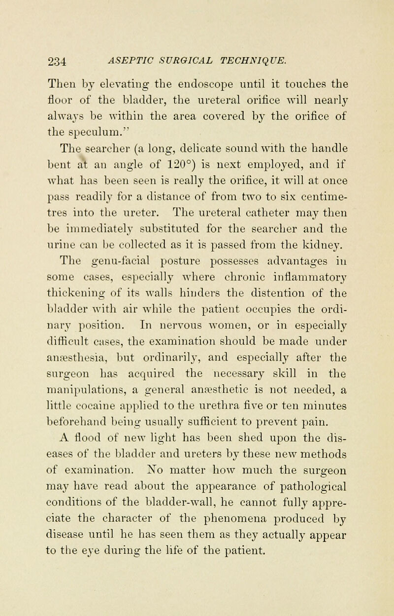 Then by elevating the endoscope until it touches the floor of the bladder, the ureteral orifice will nearly always be within the area covered by the orifice of the speculum. The searcher (a long, delicate sound with the handle bent at an angle of 120°) is next employed, and if what has been seen is really the orifice, it will at once pass readily for a distance of from two to six centime- tres into the ureter. The ureteral catheter may then be immediately substituted for the searcher and the urine can be collected as it is passed from the kidney. The genu-facial posture possesses advantages in some cases, especially where chronic inflammatory thickening of its walls hinders the distention of the bladder with air while the patient occupies the ordi- nary position. In nervous women, or in especially difficult cases, the examination should be made under anaesthesia, but ordinarily, and especially after the surgeon has acquired the necessary skill in the manipulations, a general anpesthetic is not needed, a little cocaine applied to the urethra five or ten minutes beforehand being usually sufficient to prevent pain. A flood of new light has been shed upon the dis- eases of the bladder and ureters by these new methods of examination. No matter how much the surgeon may have read about the appearance of pathological conditions of the bladder-wall, he cannot fully appre- ciate the character of the phenomena produced by disease until he has seen them as they actually appear to the eye during the life of the patient.