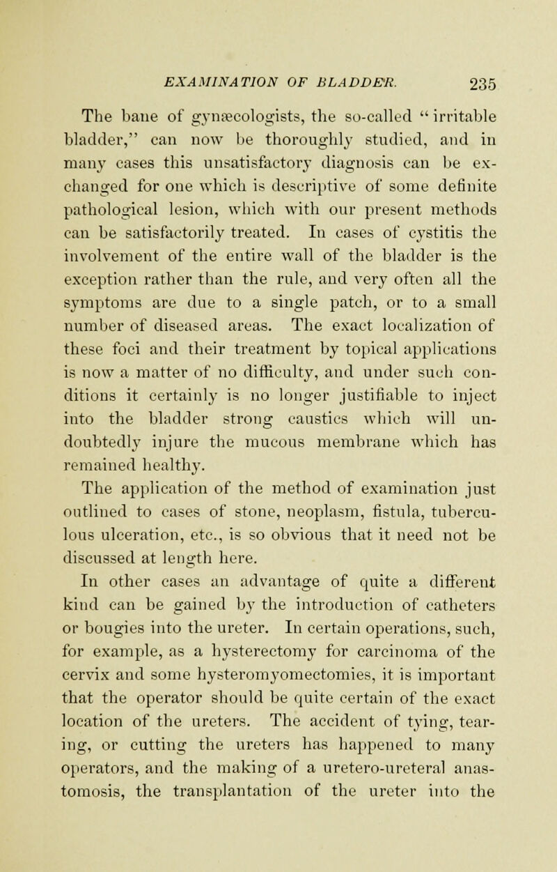 The bane of gynaecologists, the so-called  irritable bladder, can now be thoroughly studied, and in many cases this unsatisfactory diagnosis can be ex- changed for one which is descriptive of some definite pathological lesion, which with our present methods can be satisfactorily treated. In cases of cystitis the involvement of the entire wall of the bladder is the exception rather than the rule, and very often all the symptoms are due to a single patch, or to a small number of diseased areas. The exact localization of these foci and their treatment by topical applications is now a matter of no difficulty, and under such con- ditions it certainly is no longer justifiable to inject into the bladder strong caustics which will un- doubtedly injure the mucous membrane which has remained healthy. The application of the method of examination just outlined to cases of stone, neoplasm, fistula, tubercu- lous ulceration, etc., is so obvious that it need not be discussed at length here. In other cases an advantage of quite a different kind can be gained by the introduction of catheters or bougies into the ureter. In certain operations, such, for example, as a hysterectomy for carcinoma of the cervix and some hysteromyomectomies, it is important that the operator should be quite certain of the exact location of the ureters. The accident of tying, tear- ing, or cutting the ureters has happened to many operators, and the making of a uretero-ureteral anas- tomosis, the transplantation of the ureter into the