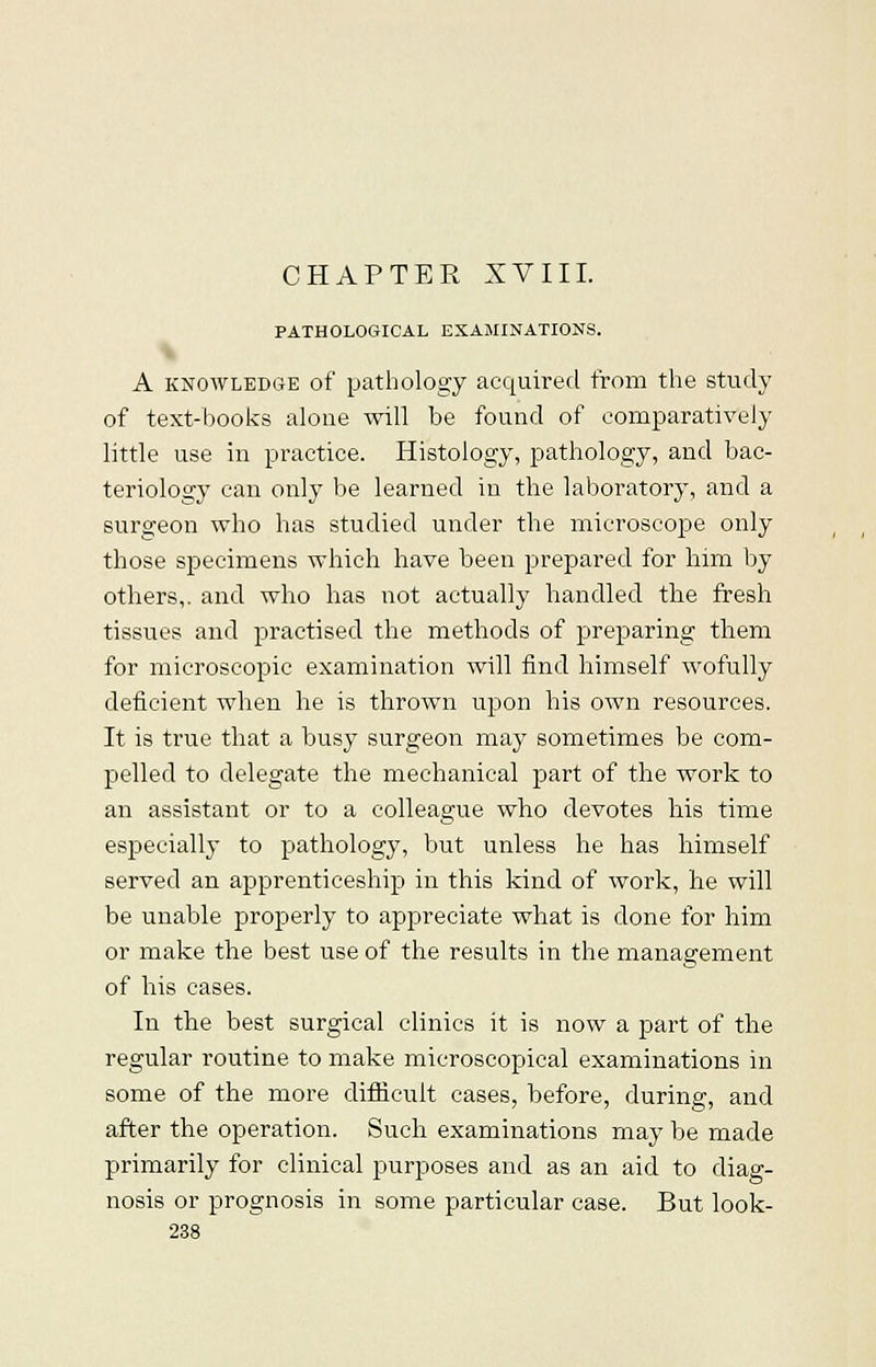 CHAPTER XVIII. PATHOLOGICAL EXAMINATIONS. A knowledge of pathology acquired from the study of text-books alone will be found of comparatively little use in practice. Histology, pathology, and bac- teriology can only be learned in the laboratory, and a surgeon who has studied under the microscope only those specimens which have been prepared for him by others,, and who has not actually handled the fresh tissues and practised the methods of preparing them for microscopic examination will find himself wofully deficient when he is thrown upon his own resources. It is true that a busy surgeon may sometimes be com- pelled to delegate the mechanical part of the work to an assistant or to a colleague who devotes his time especially to pathology, but unless he has himself served an apprenticeship in this kind of work, he will be unable properly to appreciate what is done for him or make the best use of the results in the management of his cases. In the best surgical clinics it is now a part of the regular routine to make microscopical examinations in some of the more difficult cases, before, during, and after the operation. Such examinations may be made primarily for clinical purposes and as an aid to diag- nosis or prognosis in some particular case. But look-