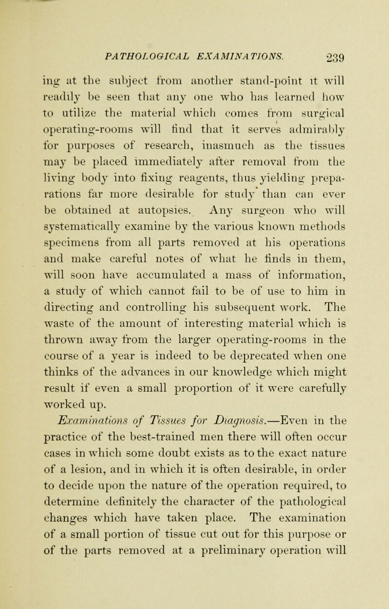 ing at the subject from another stand-point it will readily be seen that any one who has learned how to utilize the material which comes from surgical operating-rooms will find that it serves admirably for purposes of research, inasmuch as the tissues may be placed immediately after removal from the living body into fixing reagents, thus yielding prepa- rations far more desirable for study than can ever be obtained at autopsies. Any surgeon who will systematically examine by the various known methods specimens from all parts removed at his operations and make careful notes of what he finds in them, will soon have accumulated a mass of information, a study of which cannot fail to be of use to him in directing and controlling his subsequent work. The waste of the amount of interesting material which is thrown away from the larger operating-rooms in the course of a year is indeed to be deprecated when one thinks of the advances in our knowledge which might result if even a small proportion of it were carefully worked up. Examinations of Tissues for Diagnosis.—Even in the practice of the best-trained men there will often occur cases in which some doubt exists as to the exact nature of a lesion, and in which it is often desirable, in order to decide upon the nature of the operation required, to determine definitely the character of the pathological changes which have taken place. The examination of a small portion of tissue cut out for this purpose or of the parts removed at a preliminary operation will