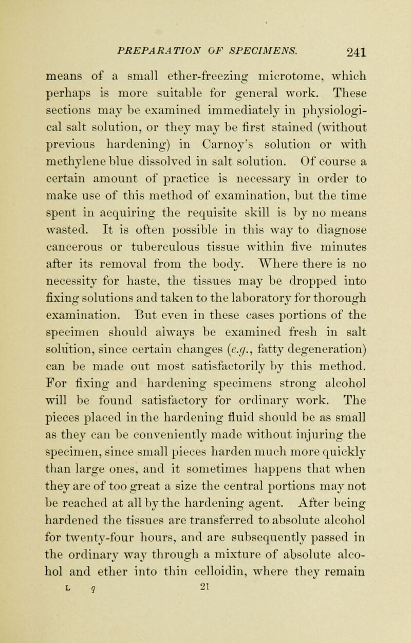 means of a small ether-freezing microtome, which perhaps is more suitable for general work. These sections may be examined immediately in physiologi- cal salt solution, or they may be first stained (without previous hardening) in Carnoy's solution or with methylene blue dissolved in salt solution. Of course a certain amount of practice is necessary in order to make use of this method of examination, but the time spent in acquiring the requisite skill is by no means wasted. It is often possible in this way to diagnose cancerous or tuberculous tissue within five minutes after its removal from the body. Where there is no necessity for haste, the tissues may be dropped into fixing solutions and taken to the laboratory for thorough examination. But even in these cases portions of the specimen should always be examined fresh in salt solution, since certain changes (e.g., fatty degeneration) can be made out most satisfactorily by this method. For fixing and hardening specimens strong alcohol will be found satisfactory for ordinary work. The pieces placed in the hardening fluid should be as small as they can be conveniently made without injuring the specimen, since small pieces harden much more quickly than large ones, and it sometimes happens that when they are of too great a size the central portions may not be reached at all by the hardening agent. After being hardened the tissues are transferred to absolute alcohol for twenty-four hours, and are subsequently passed in the ordinary way through a mixture of absolute alco- hol and ether into thin celloidin, where they remain L 9 21