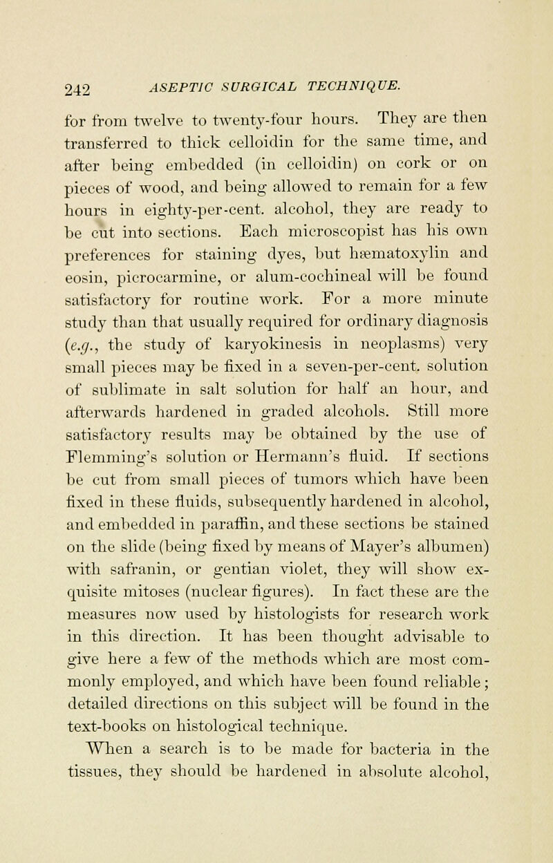 for from twelve to twenty-four hours. They are then transferred to thick celloidin for the same time, and after heing embedded (in celloidin) on cork or on pieces of wood, and being allowed to remain for a few hours in eighty-per-cent, alcohol, they are ready to be cut into sections. Each microscopist has his own preferences for staining dyes, but hematoxylin and eosin, picrocarmine, or alum-cochineal will be found satisfactory for routine work. For a more minute study than that usually required for ordinary diagnosis (e.g., the study of karyokinesis in neoplasms) very small pieces may be fixed in a seven-per-cent. solution of sublimate in salt solution for half an hour, and afterwards hardened in graded alcohols. Still more satisfactor}' results may be obtained by the use of Flemming's solution or Hermann's fluid. If sections be cut from small pieces of tumors which have been fixed in these fluids, subsequently hardened in alcohol, and embedded in paraffin, and these sections be stained on the slide (being fixed by means of Mayer's albumen) with safranin, or gentian violet, they will show ex- quisite mitoses (nuclear figures). In fact these are the measures now used by histologists for research work in this direction. It has been thought advisable to give here a few of the methods which are most com- monly employed, and which have been found reliable; detailed directions on this subject will be found in the text-books on histological technique. When a search is to be made for bacteria in the tissues, they should be hardened in absolute alcohol,