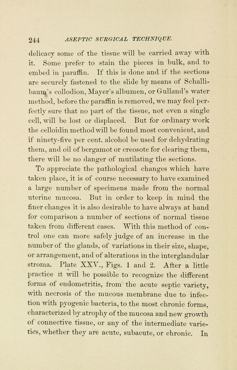 delicacy some of the tissue will be carried away with it. Some prefer to stain the pieces in bulk, and to embed in paraffin. If this is done and if the sections are securely fastened to the slide by means of Schalli- baum's collodion, Mayer's albumen, or Gulland's water method, before the paraffin is removed, we may feel per- fectly sure that no part of the tissue, not even a single cell, will be lost or displaced. But for ordinary work the celloidin method will be found most convenient, and if ninety-five per cent, alcohol be used for dehydrating them, and oil of bergamot or creosote for clearing them, there will be no danger of mutilating the sections. To appreciate the pathological changes which have taken place, it is of course necessary to have examined a large number of specimens made from the normal uterine mucosa. But in order to keep in mind the finer changes it is also desirable to have always at hand for comparison a number of sections of normal tissue taken from different cases. With this method of con- trol one can more safely judge of an increase in the number of the glands, of variations in their size, shape, or arrangement, and of alterations in the interglandular stroma. Plate XXV., Figs. 1 and 2. After a little practice it will be possible to recognize the different forms of endometritis, from the acute septic variety, with necrosis of the mucous membrane due to infec- tion with pyogenic bacteria, to the most chronic forms, characterized by atrophy of the mucosa and new growth of connective tissue, or any of the intermediate varie- ties, whether they are acute, subacute, or chronic. In
