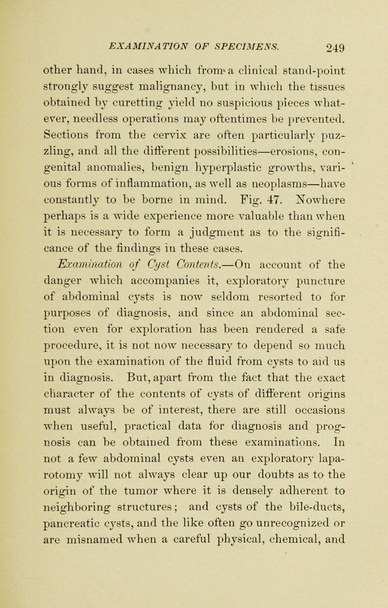 other hand, in cases which from»a clinical stand-point strongly suggest malignancy, but in which the tissues obtained by curetting yield no suspicious pieces what- ever, needless operations may oftentimes be prevented. Sections from the cervix are often particularly puz- zling, and all the different possibilities—erosions, con- genital anomalies, benign hyperplastic growths, vari- ous forms of inflammation, as well as neoplasms—have constantly to be borne in mind. Fig. 47. Nowhere perhaps is a wide experience more valuable than when it is necessary to form a judgment as to the signifi- cance of the findings in these cases. Examination of Cyst Contents.—On account of the danger which accompanies it, exploratory puncture of abdominal cysts is now seldom resorted to for purposes of diagnosis, and since an abdominal sec- tion even for exploration has been rendered a safe procedure, it is not now necessary to depend so much upon the examination of the fluid from cysts to aid us in diagnosis. But, apart from the fact that the exact character of the contents of cysts of different origins must always be of interest, there are still occasions when useful, practical data for diagnosis and prog- nosis can be obtained from these examinations. In not a few abdominal cysts even an exploratory lapa- rotomy will not always clear up our doubts as to the origin of the tumor where it is densely adherent to neighboring structures; and cysts of the bile-ducts, pancreatic cysts, and the like often go unrecognized or are misnamed when a careful physical, chemical, and