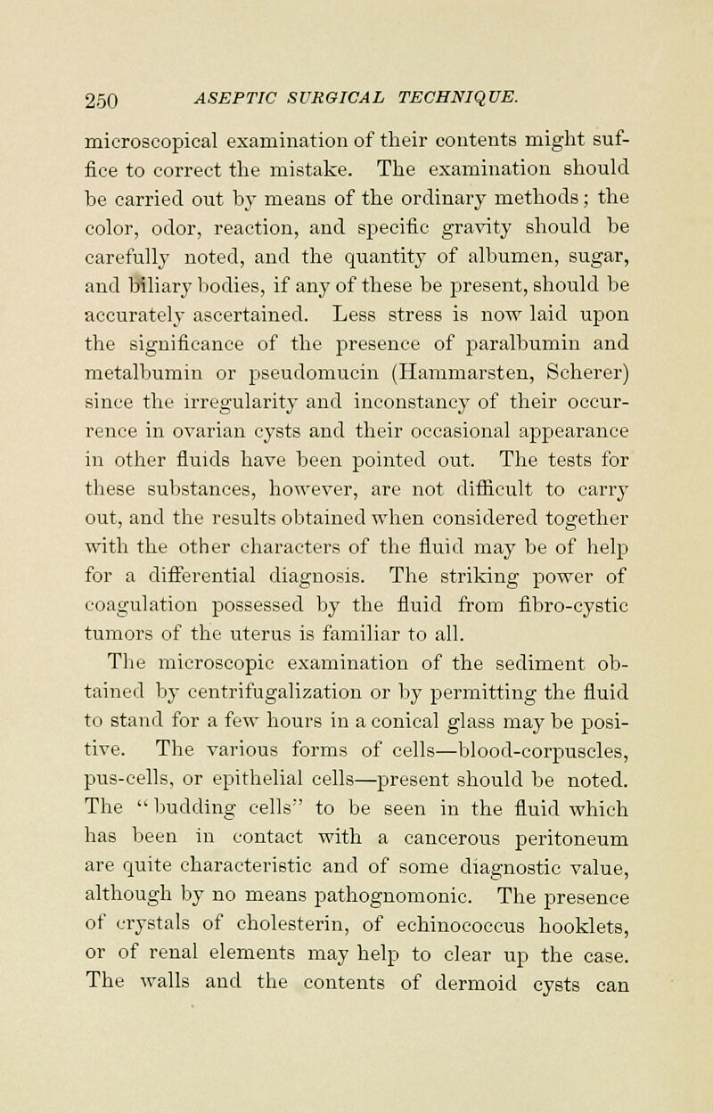 microscopical examination of their contents might suf- fice to correct the mistake. The examination should he carried out by means of the ordinary methods; the color, odor, reaction, and specific gravity should be carefully noted, and the quantity of albumen, sugar, and biliary bodies, if any of these be present, should be accurately ascertained. Less stress is now laid upon the significance of the presence of paralbumin and metalbumin or pseudomucin (Hammarsten, Scherer) since the irregularity and inconstancy of their occur- rence in ovarian cysts and their occasional appearance in other fluids have been pointed out. The tests for these substances, however, are not difficult to carry out, and the results obtained when considered together with the other characters of the fluid may be of help for a differential diagnosis. The striking power of coagulation possessed by the fluid from fibro-cystic tumors of the uterus is familiar to all. The microscopic examination of the sediment ob- tained by centrifugalization or by permitting the fluid to stand for a few hours in a conical glass may be posi- tive. The various forms of cells—blood-corpuscles, pus-cells, or epithelial cells—present should be noted. The  budding cells'' to be seen in the fluid which has been in contact with a cancerous peritoneum are quite characteristic and of some diagnostic value, although by no means pathognomonic. The presence of crystals of cholesterin, of echinococcus hooklets, or of renal elements may help to clear up the case. The walls and the contents of dermoid cysts can