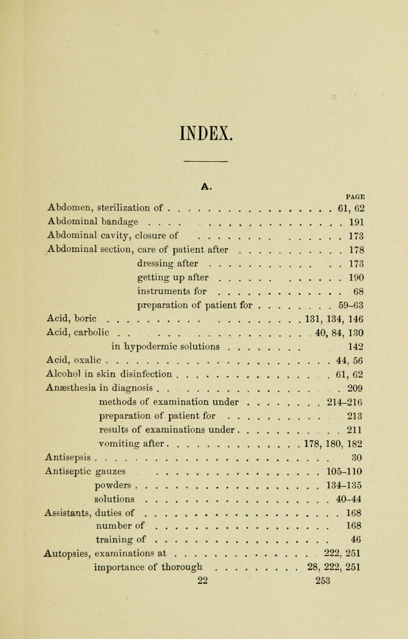 INDEX. A. PAGE Abdomen, sterilization of 61, 62 Abdominal bandage .... 191 Abdominal cavity, closure of 173 Abdominal section, care of patient after 178 dressing after . . 173 getting up after 190 instruments for 68 preparation of patient for 59-63 Acid, boric 131, 134, 146 Acid, carbolic . . . 40, 84, 130 in hypodermic solutions 142 Acid, oxalic 44, 56 Alcohol in skin disinfection 61, 62 Ana?sthesia in diagnosis . 209 methods of examination under 214-216 preparation of patient for 213 results of examinations under 211 vomiting after 178,180,182 Antisepsis 30 Antiseptic gauzes 105-110 powders 134-135 solutions 40-44 Assistants, duties of 168 number of 168 training of 46 Autopsies, examinations at 222, 251 importance of thorough 28, 222, 251