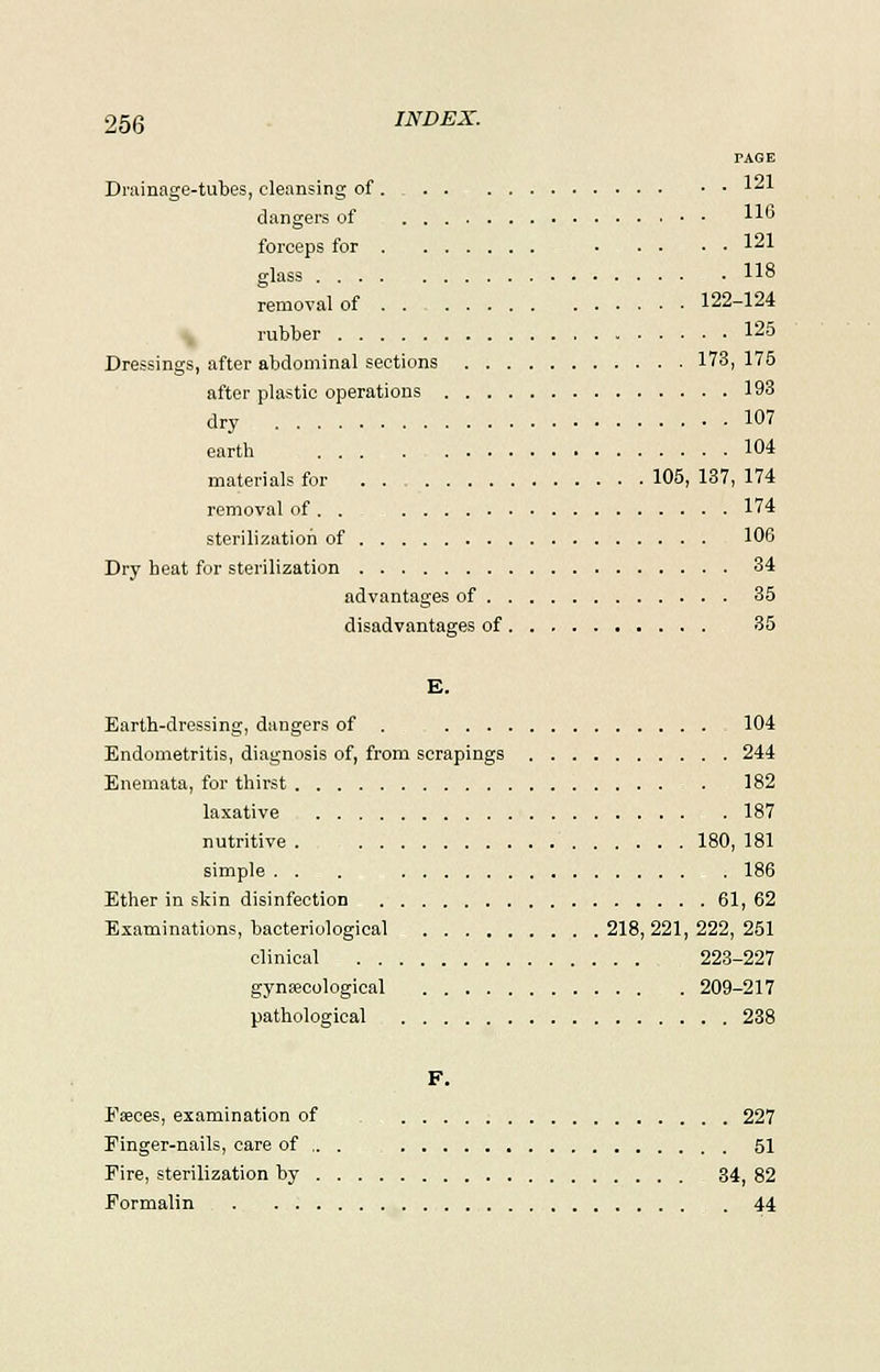 PAGE Drainage-tubes, cleansing of 121 clangers of *■> forceps for 121 glass 118 removal of 122-124 rubber 125 Dressings, after abdominal sections 173, 175 after plastic operations 193 dry 107 earth 104 materials for . . 105,137,174 removal of . . 174 sterilization of 106 Dry heat for sterilization 34 advantages of 35 disadvantages of 35 E. Earth-dressing, dangers of . 104 Endometritis, diagnosis of, from scrapings 244 Enemata, for thirst 182 laxative 187 nutritive 180, 181 simple . . . 186 Ether in skin disinfection 61, 62 Examinations, bacteriological 218, 221, 222, 251 clinical 223-227 gynaecological 209-217 pathological 238 F. Faeces, examination of 227 Finger-nails, care of .. . 51 Eire, sterilization by 34, 82 Formalin . 44