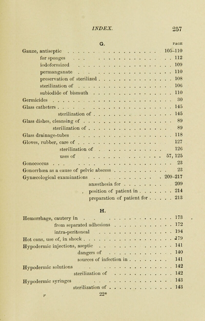 G. PAGE Gauze, antiseptic 105-110 for sponges ... 112 iodoformized 109 permanganate . . 110 preservation of sterilized 108 sterilization of 106 subiodide of bismuth 110 Germicides 30 Glass catheters 145 sterilization of 145 Glass dishes, cleansing of 89 sterilization of 89 Glass drainage-tubes 118 Gloves, rubber, care of 127 sterilization of 126 uses of 57, 125 Gonococcus ... 23 Gonorrhoea as a cause of pelvic abscess 23 Gynaecological examinations 209-217 anaesthesia for 209 , position of patient in 214 preparation of patient for 213 H. Hemorrhage, cautery in . . 173 from separated adhesions 172 intra-peritoneal 194 Hot cans, use of, in shock J79 Hypodermic injections, aseptic 141 dangers of 140 sources of infection in 141 Hypodermic solutions , . 142 sterilization of 142 Hypodermic syringes 143 sterilization of 143 r 22*