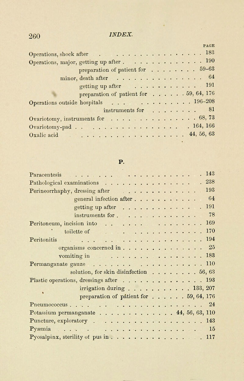 PAGE Operations, shock after . 1°° Operations, major, getting up after 190 preparation of patient for 59-63 minor, death after 64 getting up after 191 preparation of patient for 59, 64, 176 Operations outside hospitals ... 196-208 instruments for 81 Ovariotomy, instruments for 68, 73 Ovariotomy-pad 164, 166 Oxalic acid 44, 56, 63 P. Paracentesis 143 Pathological examinations 238 Perineorrhaphy, dressing after 193 general infection after 64 getting up after . 191 instruments for . ... 78 Peritoneum, incision into 169 toilette of . 170 Peritonitis 194 organisms concerned in 25 vomiting in 183 Permanganate gauze 110 solution, for skin disinfection 56, 63 Plastic operations, dressings after 193 irrigation during 133, 207 » preparation of patient for 59, 64, 176 Pneumococcus 24 Potassium permanganate 44, 56, 63, 110 Puncture, exploratory 143 Pyaemia ... . 15 Pyosalpinx, sterility of pus in . 117