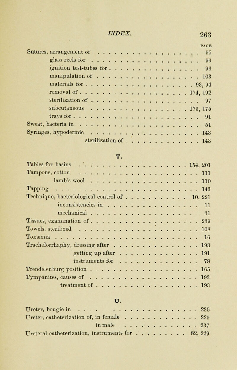 PAGE Sutures, arrangement of 95 glass reels fur 96 ignition test-tubes for 96 manipulation of 103 materials for 93, 94 removal of 174 192 sterilization of 97 subcutaneous 173, 175 trays for 91 Sweat, bacteria in 51 Syringes, hypodermic 143 sterilization of 143 T. Tables for basins . ' 154, 201 Tampons, cotton Ill lamb's wool 110 Tapping 143 Technique, bacteriological control of 10, 221 inconsistencies in 11 mechanical 31 Tissues, examination of 239 Towels, sterilized , . . 108 Toxasmia 16 Trachelorrhaphy, dressing after 193 getting up after 191 instruments for ... ._ 78 Trendelenburg position 165 Tympanites, causes of 193 treatment of 193 U. Ureter, bougie in . . . 235 Ureter, catheterization of, in female 229 in male 237 Ureteral catheterization, instruments for 82, 229