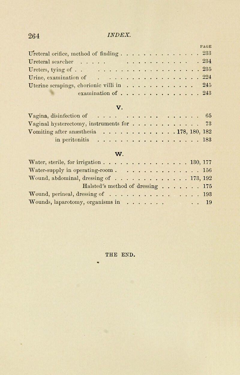 PAGE Ureteral orifice, method of finding 233 Ureteral searcher 234 Ureters, tying of . . 235 Urine, examination of 224 Uterine scrapings, chorionic villi in 245 examination of 243 V. Vagina, disinfection of 65 Vaginal hysterectomy, instruments for 73 Vomiting after anaesthesia 178, 180, 182 in peritonitis 183 W. Water, sterile, for irrigation 130, 177 Water-supply in operating-room 156 Wound, abdominal, dressing of 173, 192 Halsted's method of dressing 175 Wound, perineal, dressing of 193 Wounds, laparotomy, organisms in . . 19 THE END.