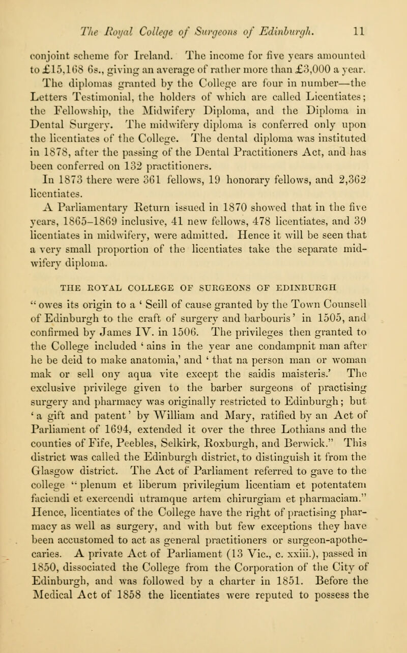 conjoint scheme for Ireland. The income for five years amounted to £lf>. 168 68., giving an average of rather more than £3,000 a year. The diplomas granted by the College are four in number—the Letters Testimonial, the holders of which are called Licentiates; the Fellowship, the Midwifery Diploma, and the Diploma in Dental Surgery. The midwifery diploma is conferred only upon the licentiates of the College. The dental diploma was instituted in 1878, after the passing of the Dental Practitioners Act, and has been conferred on 132 practitioners. In 1873 there were 361 fellows, 19 honorary fellows, and 2,3G2 licentiates. A Parliamentary Return issued in 1870 showed that in the five years, 1865-1869 inclusive, 41 new fellows, 478 licentiates, and 39 licentiates in midwifery, were admitted. Hence it will be seen that a very small proportion of the licentiates take the separate mid- wifery diploma. THE ROYAL COLLEGE OF SURGEONS OF EDINBURGH owes its origin to a ' Seill of cause granted by the Town Counsell of Edinburgh to the craft of surgery and barbouris' in 1505, and confirmed by James IV. in 1506. The privileges then granted to the College included ' ains in the year ane condampnit man after he be deid to moke anatomia,' and ' that na person man or woman mak or sell ony aqua vite except the saidis maisteris.' The exclusive privilege given to the barber surgeons of practising surgery and pharmacy was originally restricted to Edinburgh; but ' a gift and patent' by William and Mary, ratified by an Act of Parliament of 1694, extended it over the three Lothians and the counties of Fife, Peebles, Selkirk, Roxburgh, and Berwick. This district was called the Edinburgh district, to distinguish it from the Glasgow district. The Act of Parliament referred to gave to the college '; plenum et liberum privilegium licentiam et potentatem faciendi et exercendi utramque artem chirurgiam et pharmaciam. Hence, licentiates of the College have the right of practising phar- macy as well as surgery, and with but few exceptions they have been accustomed to act as general practitioners or surgeon-apothe- caries. A private Act of Parliament (13 Vic, c. xxiii.), passed in 1850, dissociated the College from the Corporation of the City of Edinburgh, and was followed by a charter in 1851. Before the Medical Act of 1858 the licentiates were reputed to possess the