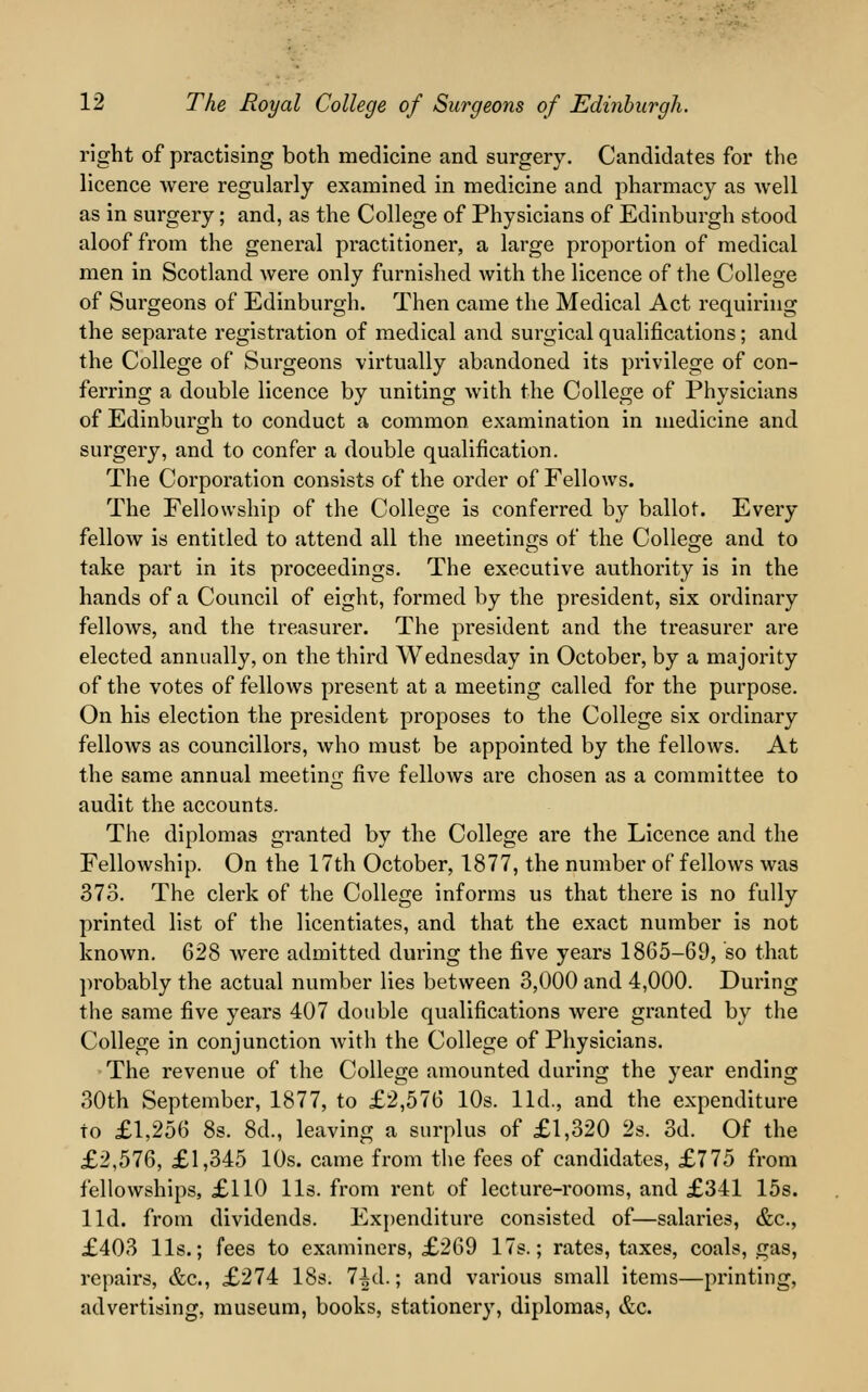 right of practising both medicine and surgery. Candidates for the licence were regularly examined in medicine and pharmacy as well as in surgery; and, as the College of Physicians of Edinburgh stood aloof from the general practitioner, a large proportion of medical men in Scotland were only furnished with the licence of the College of Surgeons of Edinburgh. Then came the Medical Act requiring the separate registration of medical and surgical qualifications; and the College of Surgeons virtually abandoned its privilege of con- ferring a double licence by uniting with the College of Physicians of Edinburgh to conduct a common, examination in medicine and surgery, and to confer a double qualification. The Corporation consists of the order of Fellows. The Fellowship of the College is conferred by ballot. Every fellow is entitled to attend all the meetings of the College and to take part in its proceedings. The executive authority is in the hands of a Council of eight, formed by the president, six ordinary fellows, and the treasurer. The president and the treasurer are elected annually, on the third Wednesday in October, by a majority of the votes of fellows present at a meeting called for the purpose. On his election the president proposes to the College six ordinary fellows as councillors, who must be appointed by the fellows. At the same annual meeting five fellows are chosen as a committee to audit the accounts. The diplomas granted by the College are the Licence and the Fellowship. On the 17th October, 1877, the number of fellows was 373. The clerk of the College informs us that there is no fully printed list of the licentiates, and that the exact number is not known. 628 were admitted during the five years 1865-69, so that probably the actual number lies between 3,000 and 4,000. During the same five years 407 double qualifications were granted by the College in conjunction with the College of Physicians. The revenue of the College amounted during the year ending 30th September, 1877, to £2,576 10s. lid., and the expenditure to £1,256 8s. 8d., leaving a surplus of £1,320 2s. 3d. Of the £2,576, £1,345 10s. came from the fees of candidates, £775 from fellowships, £110 lis. from rent of lecture-rooms, and £341 15s. lid. from dividends. Expenditure consisted of—salaries, &c, £403 lis.; fees to examiners, £269 17s.; rates, taxes, coals, gas, repairs, &c, £274 18s. 7^d.; and various small items—printing, advertising, museum, books, stationery, diplomas, &c.