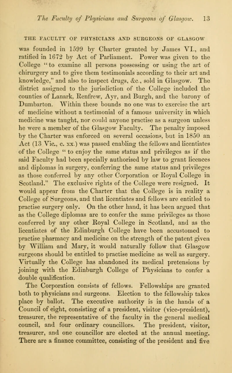 Till: FACULTY OF PHYSICIANS AND SURGEONS OF GLASGOW was founded in 1)99 by Charter granted by James VI., and ratified in 1672 by Act of Parliament. Power was given to the College to examine all persons possessing or using the art of ehirurgery and to give them testimonials according to their art and knowledge, and also to inspect drugs, &c, sold in Glasgow. The district assigned to the jurisdiction of the College included the counties of Lanark, Renfrew, Ayr, and Burgh, and the barony of Dumbarton. Within these bounds no one was to exercise the art of medicine without a testimonial of a famous university in which medicine was taught, nor could anyone practise as a surgeon unless he were a member of the Glasgow Faculty. The penalty imposed by the Charter was enforced on several occasions, but in 1850 an Act (13 Vic., c. xx.) was passed enabling the fellows and licentiates of the College to enjoy the same status and privileges as if the said Faculty had been specially authorised by law to grant licences and diplomas in surgery, conferring the same status and privileges as those conferred by any other Corporation or Royal College in Scotland. The exclusive rights of the College were resigned. It would appear from the Charter that the College is in reality a College of Surgeons, and that licentiates and fellows are entitled to practise surgery only. On the other hand, it has been argued that as the College diplomas are to confer the same privileges as those conferred by any other Royal College in Scotland, and as the licentiates of the Edinburgh College have been accustomed to practise pharmacy and medicine on the strength of the patent given by William and Mary, it would naturally follow that Glasgow surgeons should be entitled to practise medicine as well as surgery. Virtually the College has abandoned its medical pretensions by joining with the Edinburgh College of Physicians to confer a double qualification. The Corporation consists of fellows. Fellowships are granted both to physicians and surgeons. Election to the fellowship takes place by ballot. The executive authority is in the hands of a Council of eight, consisting of a president, visitor (vice-president), treasurer, the representative of the faculty in the general medical council, and four ordinary councillors. The president, visitor, treasurer, and one councillor are elected at the annual meeting. There are a finance committee, consisting of the president and five
