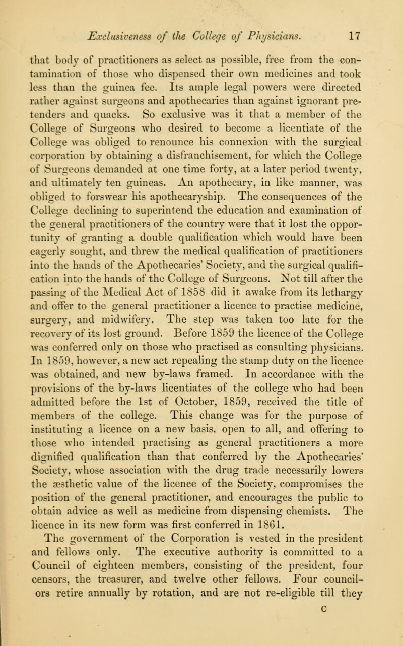 that body of practitioners as select as possible, free from the con- tamination of those who dispensed their own medicines and took less than the guinea fee. Its ample legal powers were directed rather against surgeons and apothecaries than against ignorant pre- tenders and quacks. So exclusive Avas it that a member of the College of Surgeons who desired to become a licentiate of the College was obliged to renounce his connexion with the surgical corporation by obtaining a disfranchisement, for which the College of Surgeons demanded at one time forty, at a later period twenty, and ultimately ten guineas. An apothecary, in like manner, was obliged to forswear his apothecaryship. The consequences of the College declining to superintend the education and examination of the general practitioners of the country were that it lost the oppor- tunity of granting a double qualification which would have been eagerly sought, and threw the medical qualification of practitioners into the hands of the Apothecaries' Society, and the surgical qualifi- cation into the hands of the College of Surgeons. Not till after the passing of the Medical Act of 1858 did it awake from its lethargy and offer to the general practitioner a licence to practise medicine, surgery, and midwifery. The step was taken too late for the recovery of its lost ground. Before 1859 the licence of the College was conferred only on those who practised as consulting physicians. In 1859, however, a new act repealing the stamp duty on the licence was obtained, and new by-laws framed. In accordance with the provisions of the by-laws licentiates of the college who had been admitted before the 1st of October, 1859, received the title of members of the college. This change was for the purpose of instituting a licence on a new basis, open to all, and offering to those who intended practising as general practitioners a more dignified qualification than that conferred by the Apothecaries' Society, whose association with the drug trade necessarily lowers the aesthetic value of the licence of the Society, compromises the position of the general practitioner, and encourages the public to obtain advice as well as medicine from dispensing chemists. The licence in its new form was first conferred in 1861. The government of the Corporation is vested in the president and fellows only. The executive authority is committed to a Council of eighteen members, consisting of the president, four censors, the treasurer, and twelve other fellows. Four council- ors retire annually by rotation, and are not re-eligible till they C