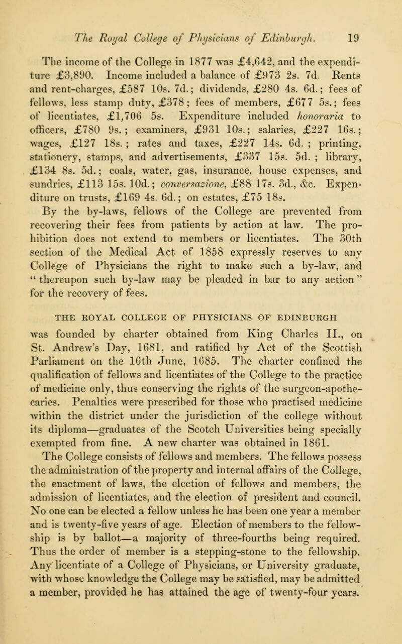 The income of the College in 1877 was £4,642, and the expendi- ture £3,890. Income included a balance of £973 2s. 7d. Rents and rent-charges, £587 10s. 7d.; dividends, £280 4s. Gd.; fees of fellows, less stamp duty, £378 ; fees of members, £677 5s.; fees of licentiates, £1,706 5s. Expenditure included honoraria to officers, £780 9s.; examiners, £931 10s.; salaries, £227 16s.; ■wages, £127 18s. ; rates and taxes, £227 14s. 6d. ; printing, stationery, stamps, and advertisements, £337 15s. 5d. ; library, £134 8s. 5d.; coals, water, gas, insurance, house expenses, and sundries, £113 15s. lOd.; conversazione, £88 17s. 3d., &c. Expen- diture on trusts, £169 4s. 6d.; on estates, £75 18s. By the by-laws, fellows of the College are prevented from recovering their fees from patients by action at law. The pro- hibition does not extend to members or licentiates. The 30th section of the Medical Act of 1858 expressly reserves to any College of Physicians the right to make such a by-law, and  thereupon such by-law may be pleaded in bar to any action for the recovery of fees. THE ROYAL COLLEGE OF PHYSICIANS OF EDINBURGH was founded by charter obtained from King Charles II., on St. Andrew's Day, 1681, and ratified by Act of the Scottish Parliament on the 16th June, 1685. The charter confined the qualification of fellows and licentiates of the College to the practice of medicine only, thus conserving the rights of the surgeon-apothe- caries. Penalties were prescribed for those who practised medicine within the district under the jurisdiction of the college without its diploma—graduates of the Scotch Universities being specially exempted from fine. A new charter was obtained in 1861. The College consists of fellows and members. The fellows possess the administration of the property and internal affairs of the College, the enactment of laws, the election of fellows and members, the admission of licentiates, and the election of president and council. No one can be elected a fellow unless he has been one year a member and is twenty-five years of age. Election of members to the fellow- ship is by ballot—a majority of three-fourths being required. Thus the order of member is a stepping-stone to the fellowship. Any licentiate of a College of Physicians, or University graduate, with whose knowledge the College may be satisfied, may be admitted a member, provided he has attained the age of twenty-four years.