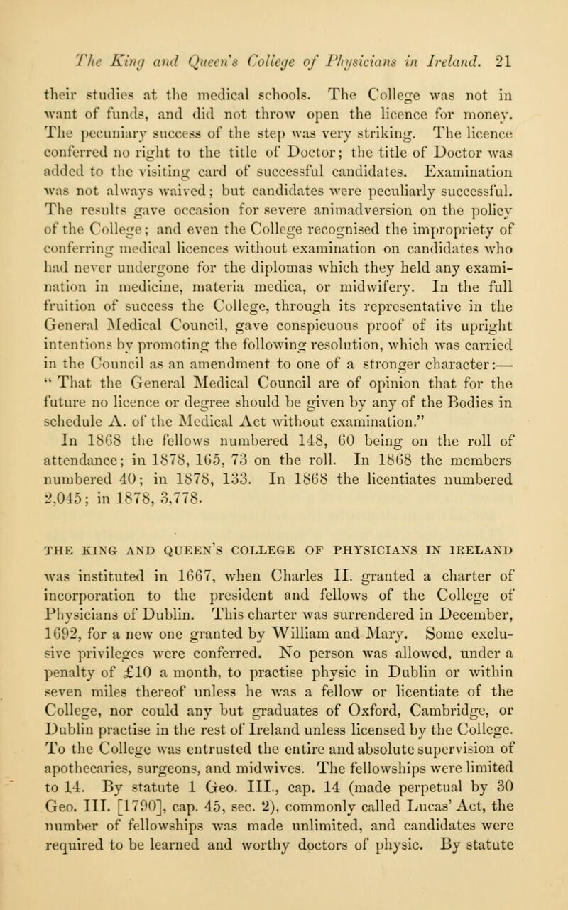 their studies at the medical schools. The College was not in want of funds, and did not throw open the licence for money. The pecuniary success of the step was very striking. The licence conferred no right to the title of Doctor; the title of Doctor was added to the visiting card of successful candidates. Examination was not always waived; but candidates were peculiarly successful. The results gave occasion for severe animadversion on the policy of the College; and even the College recognised the impropriety of conferring medical licences without examination on candidates who had never undergone for the diplomas which they held any exami- nation in medicine, materia medica, or midwifery. In the full fruition of success the College, through its representative in the General Medical Council, gave conspicuous proof of its upright intentions by promoting the following resolution, which was carried in the Council as an amendment to one of a stronger character:—  That the General Medical Council are of opinion that for the future no licence or degree should be given by any of the Bodies in schedule A. of the Medical Act without examination. In 18G8 the fellows numbered 148, 60 being on the roll of attendance; in 1878, 165, 73 on the roll. In 1868 the members numbered 40; in 1878, 133. In 1868 the licentiates numbered 2,045; in 1878, 3,778. THE KING AND QUEEN'S COLLEGE OF PHYSICIANS IN IRELAND was instituted in 1667, when Charles II. granted a charter of incorporation to the president and fellows of the College of Physicians of Dublin. This charter was surrendered in December, 1692, for a new one granted by William and Mary. Some exclu- sive privileges were conferred. No person was allowed, under a penalty of £10 a month, to practise physic in Dublin or within seven miles thereof unless he was a fellow or licentiate of the College, nor could any but graduates of Oxford, Cambridge, or Dublin practise in the rest of Ireland unless licensed by the College. To the College was entrusted the entire and absolute supervision of apothecaries, surgeons, and midwives. The fellowships were limited to 14. By statute 1 Geo. III., cap. 14 (made perpetual by 30 Geo. III. [1790], cap. 45, sec. 2), commonly called Lucas' Act, the number of fellowships was made unlimited, and candidates were required to be learned and worthy doctors of physic. By statute