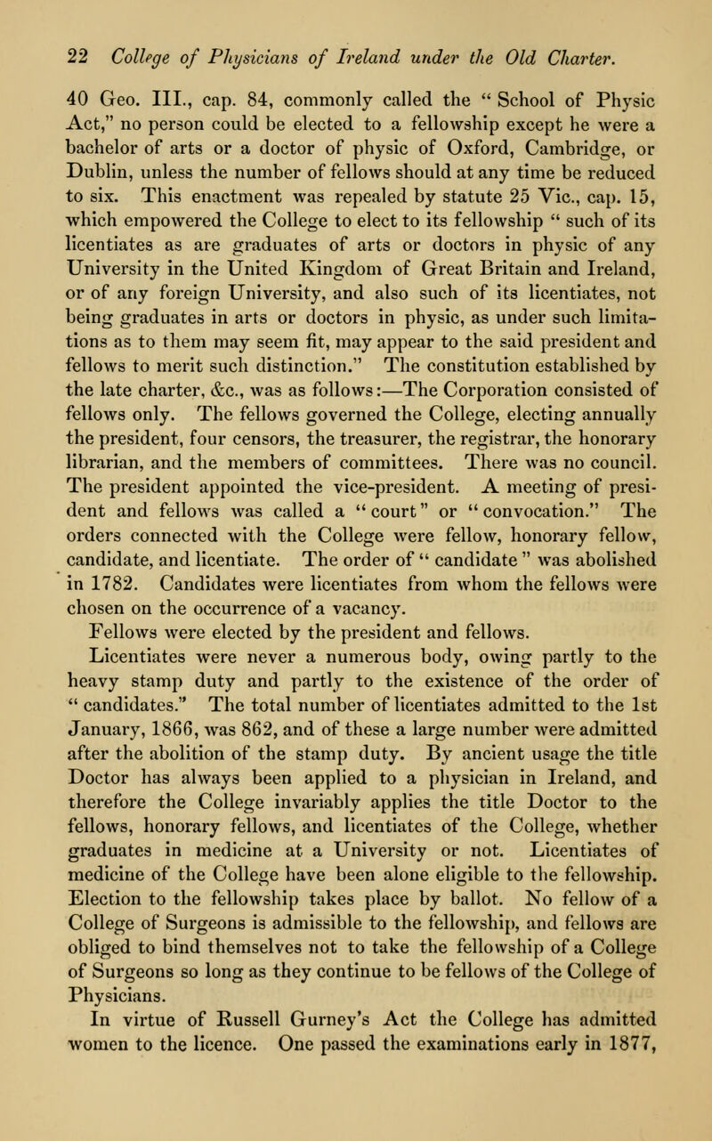 40 Geo. III., cap. 84, commonly called the School of Physic Act, no person could be elected to a fellowship except he were a bachelor of arts or a doctor of physic of Oxford, Cambridge, or Dublin, unless the number of fellows should at any time be reduced to six. This enactment was repealed by statute 25 Vic, cap. 15, which empowered the College to elect to its fellowship such of its licentiates as are graduates of arts or doctors in physic of any University in the United Kingdom of Great Britain and Ireland, or of any foreign University, and also such of its licentiates, not being graduates in arts or doctors in physic, as under such limita- tions as to them may seem fit, may appear to the said president and fellows to merit such distinction. The constitution established by the late charter, &c, was as follows:—The Corporation consisted of fellows only. The fellows governed the College, electing annually the president, four censors, the treasurer, the registrar, the honorary librarian, and the members of committees. There was no council. The president appointed the vice-president. A meeting of presi- dent and fellows Avas called a court or convocation. The orders connected with the College were fellow, honorary fellow, candidate, and licentiate. The order of candidate was abolished in 1782. Candidates were licentiates from whom the fellows were chosen on the occurrence of a vacancy. Fellows were elected by the president and fellows. Licentiates were never a numerous body, owing partly to the heavy stamp duty and partly to the existence of the order of candidates. The total number of licentiates admitted to the 1st January, 1866, was 862, and of these a large number were admitted after the abolition of the stamp duty. By ancient usage the title Doctor has always been applied to a physician in Ireland, and therefore the College invariably applies the title Doctor to the fellows, honorary fellows, and licentiates of the College, whether graduates in medicine at a University or not. Licentiates of medicine of the College have been alone eligible to the fellowship. Election to the fellowship takes place by ballot. No fellow of a College of Surgeons is admissible to the fellowship, and fellows are obliged to bind themselves not to take the fellowship of a College of Surgeons so long as they continue to be fellows of the College of Physicians. In virtue of Russell Gurney's Act the College has admitted women to the licence. One passed the examinations early in 1877,