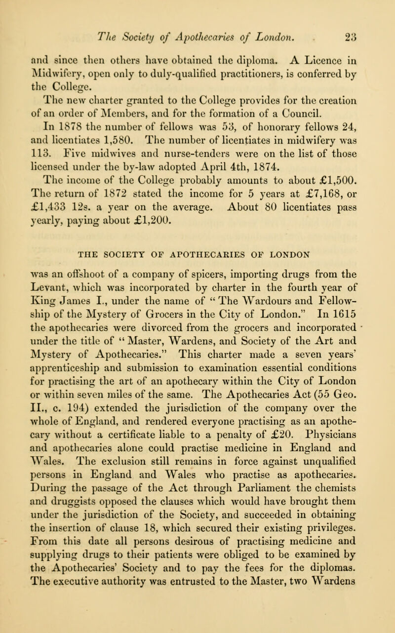 and since then others have obtained the diploma. A Licence in Midwifery, open only to duly-qualified practitioners, is conferred by the College. The new charter granted to the College provides for the creation of an order of Members, and for the formation of a Council. In 1878 the number of fellows was 53, of honorary fellows 24, and licentiates 1,580. The number of licentiates in midwifery was 113. Five midwives and nurse-tenders were on the list of those licensed under the by-law adopted April 4th, 1874. The income of the College probably amounts to about £1,500. The return of 1872 stated the income for 5 years at £7,168, or £1,433 12s. a year on the average. About 80 licentiates pass yearly, paying about £1,200. THE SOCIETY OF APOTHECARIES OF LONDON was an offshoot of a company of spicers, importing drugs from the Levant, which was incorporated by charter in the fourth year of King James I., under the name of  The Wardours and Fellow- ship of the Mystery of Grocers in the City of London. In 1615 the apothecaries were divorced from the grocers and incorporated under the title of  Master, Wardens, and Society of the Art and Mystery of Apothecaries. This charter made a seven years' apprenticeship and submission to examination essential conditions for practising the art of an apothecary within the City of London or within seven miles of the same. The Apothecaries Act (55 Geo. II., c. 194) extended the jurisdiction of the company over the whole of England, and rendered everyone practising as an apothe- cary without a certificate liable to a penalty of £20. Physicians and apothecaries alone could practise medicine in England and Wales. The exclusion still remains in force against unqualified persons in England and Wales who practise as apothecaries. During the passage of the Act through Parliament the chemists and druggists opposed the clauses which would have brought them under the jurisdiction of the Society, and succeeded in obtaining the insertion of clause 18, which secured their existing privileges. From this date all persons desirous of practising medicine and supplying drugs to their patients were obliged to be examined by the Apothecaries' Society and to pay the fees for the diplomas. The executive authority was entrusted to the Master, two Wardens