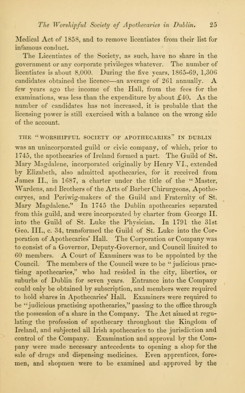 Medical Act of 1858, and to remove licentiates from their list for infamous conduct. The Licentiates of the Society, as such, have no share in the government or any corporate privileges whatever. The number of licentiates is about 8.000. During the five years. 1865-69, 1,306 candidates obtained the licence—an average of 261 annually. A few years ago the income of the Hall, from the fees for the examinations, was less than the expenditure by about £40. As the number of candidates has not increased, it is probable that the licensing power is still exercised with a balance on the wrong side of the account. THE -WORSHIPFUL SOCIETY OF APOTHECARIES*' IX DUBLIN was an unincorporated guild or civic company, of which, prior to 174.). the apothecaries of Ireland formed a part. The Guild of St. Alary Magdalene, incorporated originally by Henry VI., extended by Elizabeth, also admitted apothecaries, for it received from James II.. in 1687, a charter under the title of the  Master, Wardens, and Brothers of the Arts of Barber Chirurgeons, Apothe- caryes, and Periwig-makers of the Guild and Fraternity of St. Mary Magdalene. In 1745 the Dublin apothecaries separated from this guild, and were incorporated by charter from George II. into the Guild of St. Luke the Physician. In 1791 the 31st Geo. III., c. 34, transformed the Guild of St. Luke into the Cor- poration of Apothecaries' Hall. The Corporation or Company was to consist of a Governor, Deputy-Governor, and Council limited to 60 members. A Court of Examiners was to be appointed by the Council. The members of the Council were to be  judicious prac- tising apothecaries, who had resided in the city, liberties, or suburbs of Dublin for seven years. Entrance into the Company could only be obtained by subscription, and members were required to hold shares in Apothecaries' Hall. Examiners were required to be judicious practising apothecaries, passing to the office through the possession of a share in the Company. The Act aimed at regu- lating the profession of apothecary throughout the Kingdom of Ireland, and subjected ail Irish apothecaries to the jurisdiction and control of the Company. Examination and approval by the Com- pany were made necessary antecedents to opening a shop for the sale of drugs and dispensing medicines. Even apprentices, fore- men, and shopmen were to be examined and approved by the