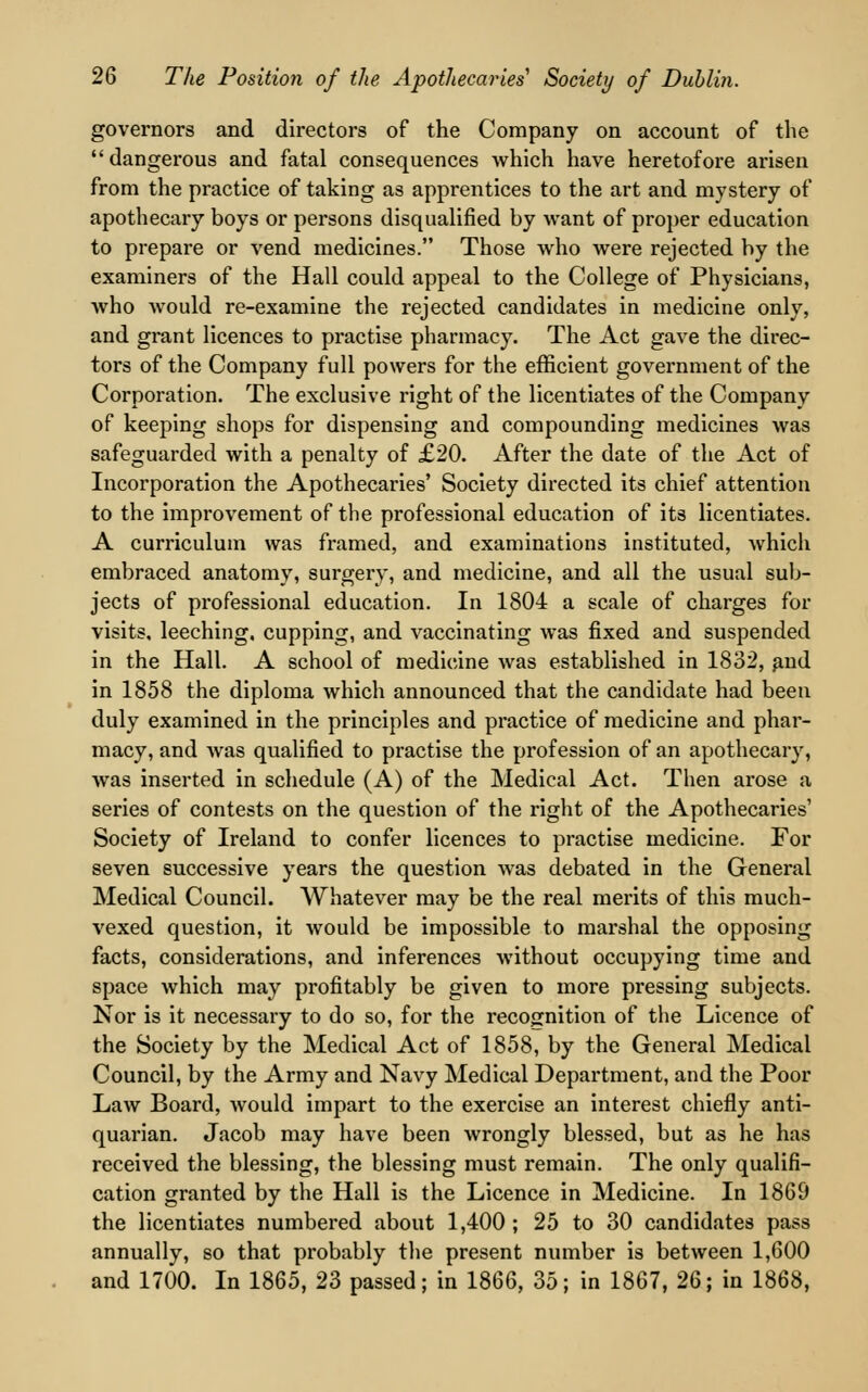 governors and directors of the Company on account of the dangerous and fatal consequences which have heretofore arisen from the practice of taking as apprentices to the art and mystery of apothecary boys or persons disqualified by want of proper education to prepare or vend medicines. Those who were rejected by the examiners of the Hall could appeal to the College of Physicians, who would re-examine the rejected candidates in medicine only, and grant licences to practise pharmacy. The Act gave the direc- tors of the Company full powers for the efficient government of the Corporation. The exclusive right of the licentiates of the Company of keeping shops for dispensing and compounding medicines was safeguarded with a penalty of £20. After the date of the Act of Incorporation the Apothecaries' Society directed its chief attention to the improvement of the professional education of its licentiates. A curriculum was framed, and examinations instituted, which embraced anatomy, surgery, and medicine, and all the usual sub- jects of professional education. In 1804 a scale of charges for visits, leeching, cupping, and vaccinating was fixed and suspended in the Hall. A school of medicine was established in 1832, and in 1858 the diploma which announced that the candidate had been duly examined in the principles and practice of medicine and phar- macy, and was qualified to practise the profession of an apothecary, was inserted in schedule (A) of the Medical Act. Then arose a series of contests on the question of the right of the Apothecaries' Society of Ireland to confer licences to practise medicine. For seven successive years the question was debated in the General Medical Council. Whatever may be the real merits of this much- vexed question, it would be impossible to marshal the opposing facts, considerations, and inferences without occupying time and space which may profitably be given to more pressing subjects. Nor is it necessary to do so, for the recognition of the Licence of the Society by the Medical Act of 1858, by the General Medical Council, by the Army and Navy Medical Department, and the Poor Law Board, would impart to the exercise an interest chiefly anti- quarian. Jacob may have been wrongly blessed, but as he has received the blessing, the blessing must remain. The only qualifi- cation granted by the Hall is the Licence in Medicine. In 1869 the licentiates numbered about 1,400 ; 25 to 30 candidates pass annually, so that probably the present number is between 1,600 and 1700. In 1865, 23 passed; in 1866, 35; in 1867, 26; in 1868,