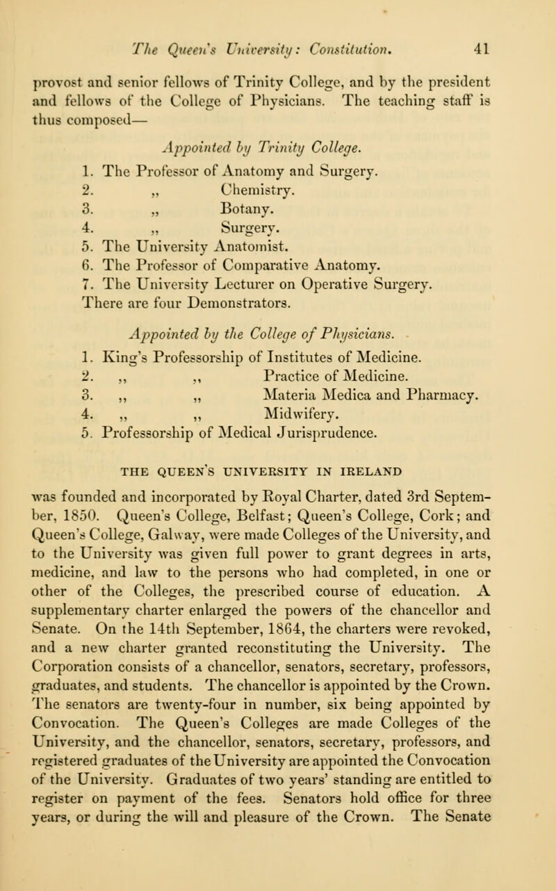 provost and senior fellows of Trinity College, and by the president and fellows of the College of Physicians. The teaching staff is thus composed— Appointed by Trinity College. 1. The Professor of Anatomy and Surgery. 2. „ Chemistry. 3. „ Botany. 4. „ Surgery. 5. The University Anatomist. 6. The Professor of Comparative Anatomy. 7. The University Lecturer on Operative Surgery. There are four Demonstrators. Appointed by the College of Physicians. 1. King's Professorship of Institutes of Medicine. 2. ,, ,, Practice of Medicine. 3. ,, „ Materia Medica and Pharmacy. 4. ,, ,, Midwifery. 5. Professorship of Medical Jurisprudence. THE QUEENS UNIVERSITY IN IRELAND •was founded and incorporated by Royal Charter, dated 3rd Septem- ber, 1850. Queen's College, Belfast; Queen's College, Cork; and Queen's College, Galway, were made Colleges of the University, and to the University was given full power to grant degrees in arts, medicine, and law to the persons who had completed, in one or other of the Colleges, the prescribed course of education. A supplementary charter enlarged the powers of the chancellor and Senate. On the 14th September, 1864, the charters were revoked, and a new charter granted reconstituting the University. The Corporation consists of a chancellor, senators, secretary, professors, graduates, and students. The chancellor is appointed by the Crown. The senators are twenty-four in number, six being appointed by Convocation. The Queen's Colleges are made Colleges of the University, and the chancellor, senators, secretary, professors, and registered graduates of the University are appointed the Convocation of the University. Graduates of two years' standing are entitled to register on payment of the fees. Senators hold office for three years, or during the will and pleasure of the Crown. The Senate